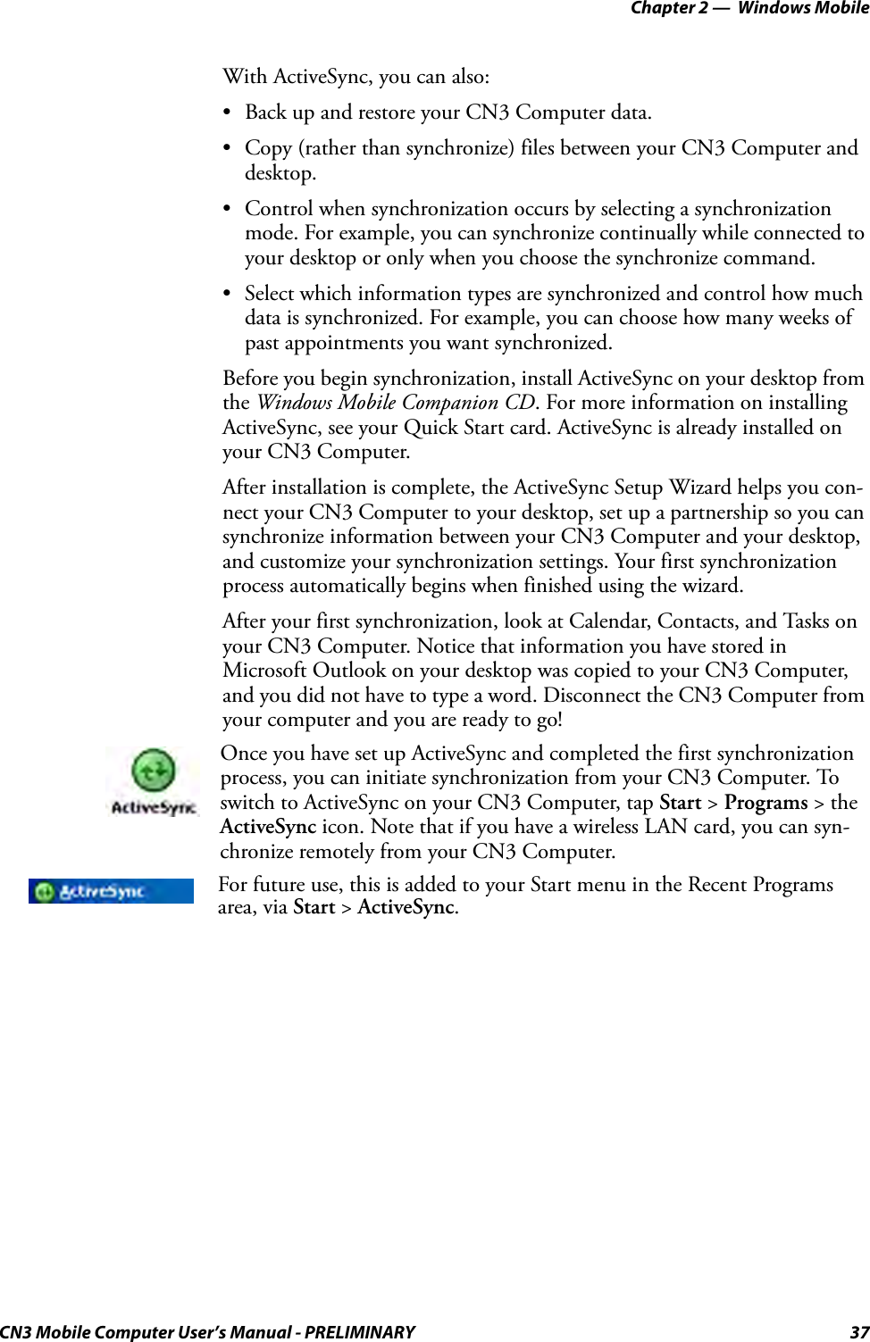 Chapter 2 —  Windows MobileCN3 Mobile Computer User’s Manual - PRELIMINARY 37With ActiveSync, you can also:• Back up and restore your CN3 Computer data.• Copy (rather than synchronize) files between your CN3 Computer and desktop.• Control when synchronization occurs by selecting a synchronization mode. For example, you can synchronize continually while connected to your desktop or only when you choose the synchronize command.• Select which information types are synchronized and control how much data is synchronized. For example, you can choose how many weeks of past appointments you want synchronized.Before you begin synchronization, install ActiveSync on your desktop from the Windows Mobile Companion CD. For more information on installing ActiveSync, see your Quick Start card. ActiveSync is already installed on your CN3 Computer.After installation is complete, the ActiveSync Setup Wizard helps you con-nect your CN3 Computer to your desktop, set up a partnership so you can synchronize information between your CN3 Computer and your desktop, and customize your synchronization settings. Your first synchronization process automatically begins when finished using the wizard.After your first synchronization, look at Calendar, Contacts, and Tasks on your CN3 Computer. Notice that information you have stored in Microsoft Outlook on your desktop was copied to your CN3 Computer, and you did not have to type a word. Disconnect the CN3 Computer from your computer and you are ready to go!Once you have set up ActiveSync and completed the first synchronization process, you can initiate synchronization from your CN3 Computer. To switch to ActiveSync on your CN3 Computer, tap Start &gt; Programs &gt; the ActiveSync icon. Note that if you have a wireless LAN card, you can syn-chronize remotely from your CN3 Computer.For future use, this is added to your Start menu in the Recent Programs area, via Start &gt; ActiveSync.