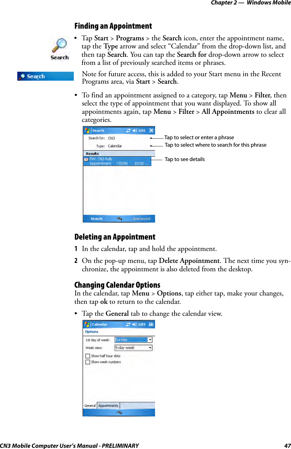 Chapter 2 —  Windows MobileCN3 Mobile Computer User’s Manual - PRELIMINARY 47Finding an Appointment• To find an appointment assigned to a category, tap Menu &gt; Filter, then select the type of appointment that you want displayed. To show all appointments again, tap Menu &gt; Filter &gt; All Appointments to clear all categories.Deleting an Appointment1In the calendar, tap and hold the appointment.2On the pop-up menu, tap Delete Appointment. The next time you syn-chronize, the appointment is also deleted from the desktop.Changing Calendar OptionsIn the calendar, tap Menu &gt; Options, tap either tap, make your changes, then tap ok to return to the calendar.•Tap the General tab to change the calendar view.•Tap Start &gt; Programs &gt; the Search icon, enter the appointment name, tap the Type arrow and select “Calendar” from the drop-down list, and then tap Search. You can tap the Search for drop-down arrow to select from a list of previously searched items or phrases.Note for future access, this is added to your Start menu in the Recent Programs area, via Start &gt; Search. Tap to select or enter a phraseTap to select where to search for this phraseTap to see details