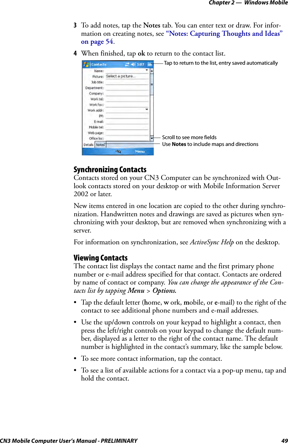 Chapter 2 —  Windows MobileCN3 Mobile Computer User’s Manual - PRELIMINARY 493To add notes, tap the Notes tab. You can enter text or draw. For infor-mation on creating notes, see “Notes: Capturing Thoughts and Ideas” on page 54.4When finished, tap ok to return to the contact list.Synchronizing ContactsContacts stored on your CN3 Computer can be synchronized with Out-look contacts stored on your desktop or with Mobile Information Server 2002 or later.New items entered in one location are copied to the other during synchro-nization. Handwritten notes and drawings are saved as pictures when syn-chronizing with your desktop, but are removed when synchronizing with a server.For information on synchronization, see ActiveSync Help on the desktop.Viewing ContactsThe contact list displays the contact name and the first primary phone number or e-mail address specified for that contact. Contacts are ordered by name of contact or company. You can change the appearance of the Con-tacts list by tapping Menu &gt; Options.• Tap the default letter (home, w ork, mobile, or e-mail) to the right of the contact to see additional phone numbers and e-mail addresses.• Use the up/down controls on your keypad to highlight a contact, then press the left/right controls on your keypad to change the default num-ber, displayed as a letter to the right of the contact name. The default number is highlighted in the contact’s summary, like the sample below.• To see more contact information, tap the contact.• To see a list of available actions for a contact via a pop-up menu, tap and hold the contact.Tap to return to the list, entry saved automaticallyScroll to see more fieldsUse Notes to include maps and directions