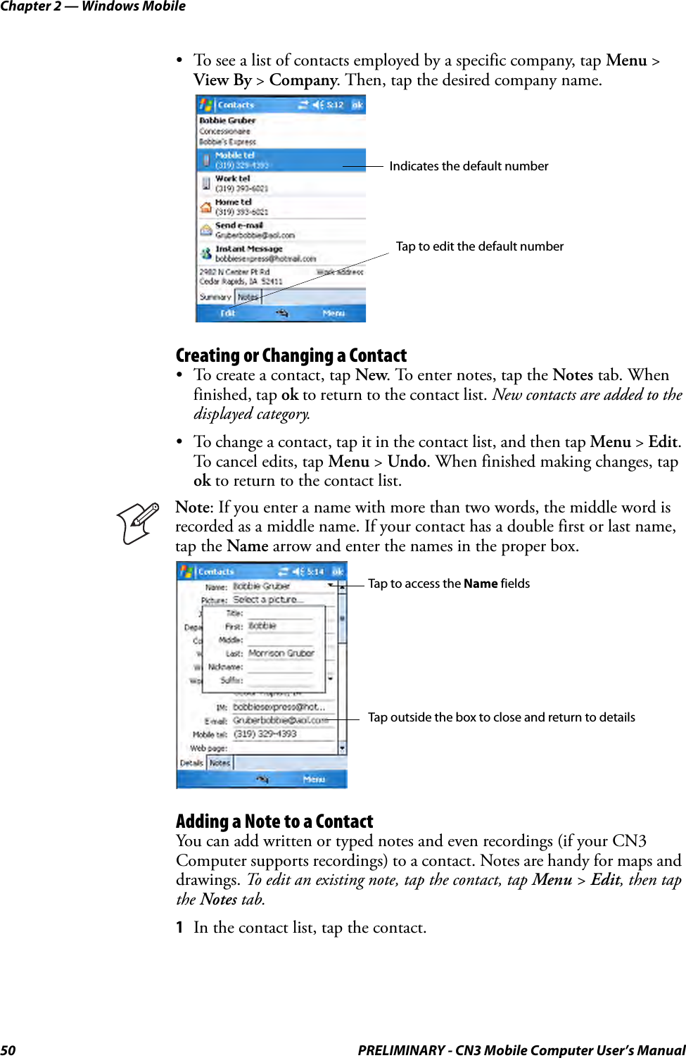 Chapter 2 — Windows Mobile50 PRELIMINARY - CN3 Mobile Computer User’s Manual• To see a list of contacts employed by a specific company, tap Menu &gt; View By &gt; Company. Then, tap the desired company name.Creating or Changing a Contact• To create a contact, tap New. To enter notes, tap the Notes tab. When finished, tap ok to return to the contact list. New contacts are added to the displayed category.• To change a contact, tap it in the contact list, and then tap Menu &gt; Edit. To cancel edits, tap Menu &gt; Undo. When finished making changes, tap ok to return to the contact list.Adding a Note to a ContactYou can add written or typed notes and even recordings (if your CN3 Computer supports recordings) to a contact. Notes are handy for maps and drawings. To edit an existing note, tap the contact, tap Menu &gt; Edit, then tap the Notes tab.1In the contact list, tap the contact.Note: If you enter a name with more than two words, the middle word is recorded as a middle name. If your contact has a double first or last name, tap the Name arrow and enter the names in the proper box.Indicates the default numberTap to edit the default numberTap to access the Name fieldsTap outside the box to close and return to details