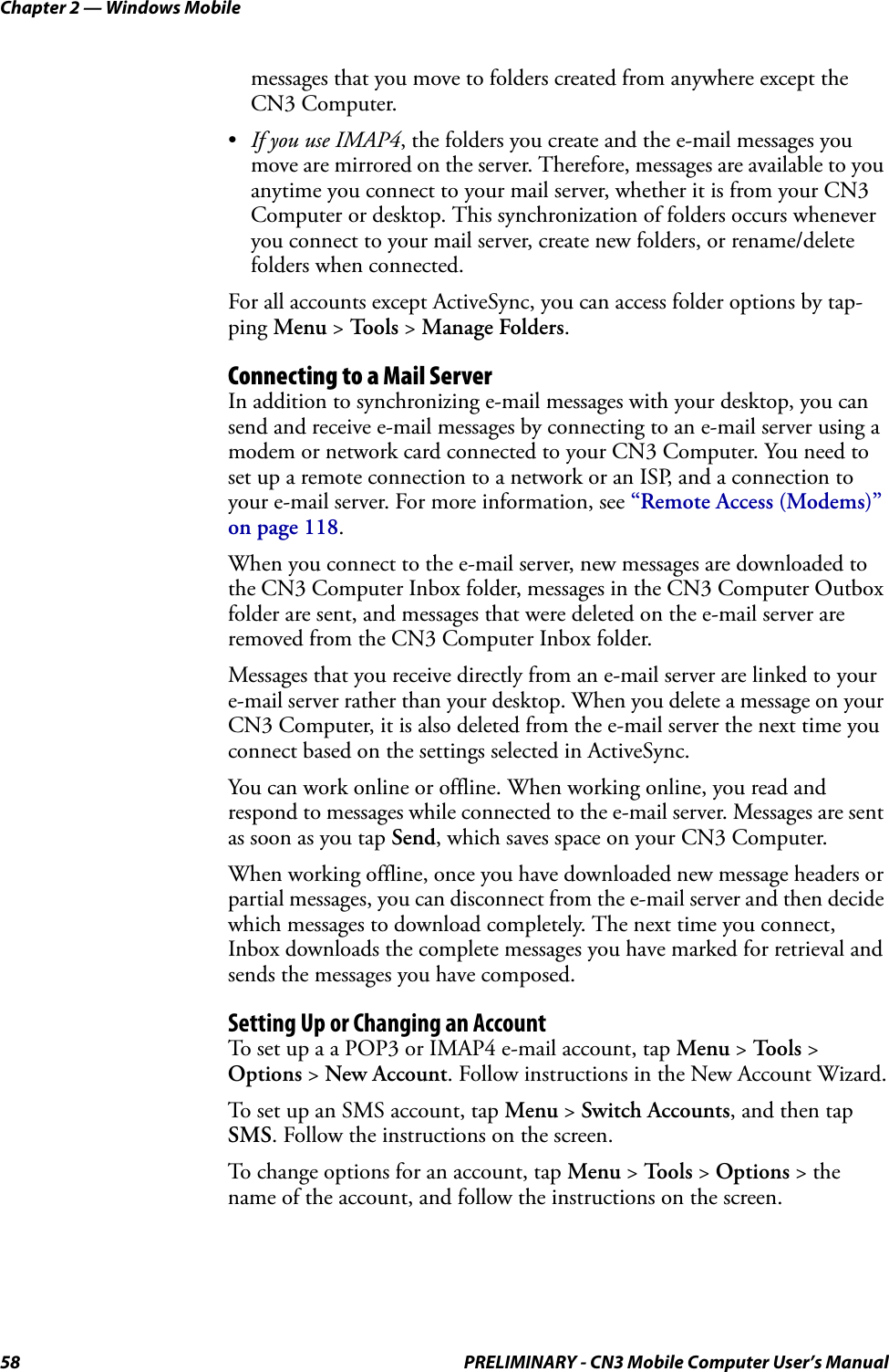 Chapter 2 — Windows Mobile58 PRELIMINARY - CN3 Mobile Computer User’s Manualmessages that you move to folders created from anywhere except the CN3 Computer.•If you use IMAP4, the folders you create and the e-mail messages you move are mirrored on the server. Therefore, messages are available to you anytime you connect to your mail server, whether it is from your CN3 Computer or desktop. This synchronization of folders occurs whenever you connect to your mail server, create new folders, or rename/delete folders when connected.For all accounts except ActiveSync, you can access folder options by tap-ping Menu &gt; To o l s  &gt; Manage Folders.Connecting to a Mail ServerIn addition to synchronizing e-mail messages with your desktop, you can send and receive e-mail messages by connecting to an e-mail server using a modem or network card connected to your CN3 Computer. You need to set up a remote connection to a network or an ISP, and a connection to your e-mail server. For more information, see “Remote Access (Modems)” on page 118.When you connect to the e-mail server, new messages are downloaded to the CN3 Computer Inbox folder, messages in the CN3 Computer Outbox folder are sent, and messages that were deleted on the e-mail server are removed from the CN3 Computer Inbox folder.Messages that you receive directly from an e-mail server are linked to your e-mail server rather than your desktop. When you delete a message on your CN3 Computer, it is also deleted from the e-mail server the next time you connect based on the settings selected in ActiveSync.You can work online or offline. When working online, you read and respond to messages while connected to the e-mail server. Messages are sent as soon as you tap Send, which saves space on your CN3 Computer.When working offline, once you have downloaded new message headers or partial messages, you can disconnect from the e-mail server and then decide which messages to download completely. The next time you connect, Inbox downloads the complete messages you have marked for retrieval and sends the messages you have composed.Setting Up or Changing an AccountTo set up a a POP3 or IMAP4 e-mail account, tap Menu &gt; To o l s  &gt; Options &gt; New Account. Follow instructions in the New Account Wizard.To set up an SMS account, tap Menu &gt; Switch Accounts, and then tap SMS. Follow the instructions on the screen.To change options for an account, tap Menu &gt; To o l s  &gt; Options &gt; the name of the account, and follow the instructions on the screen.