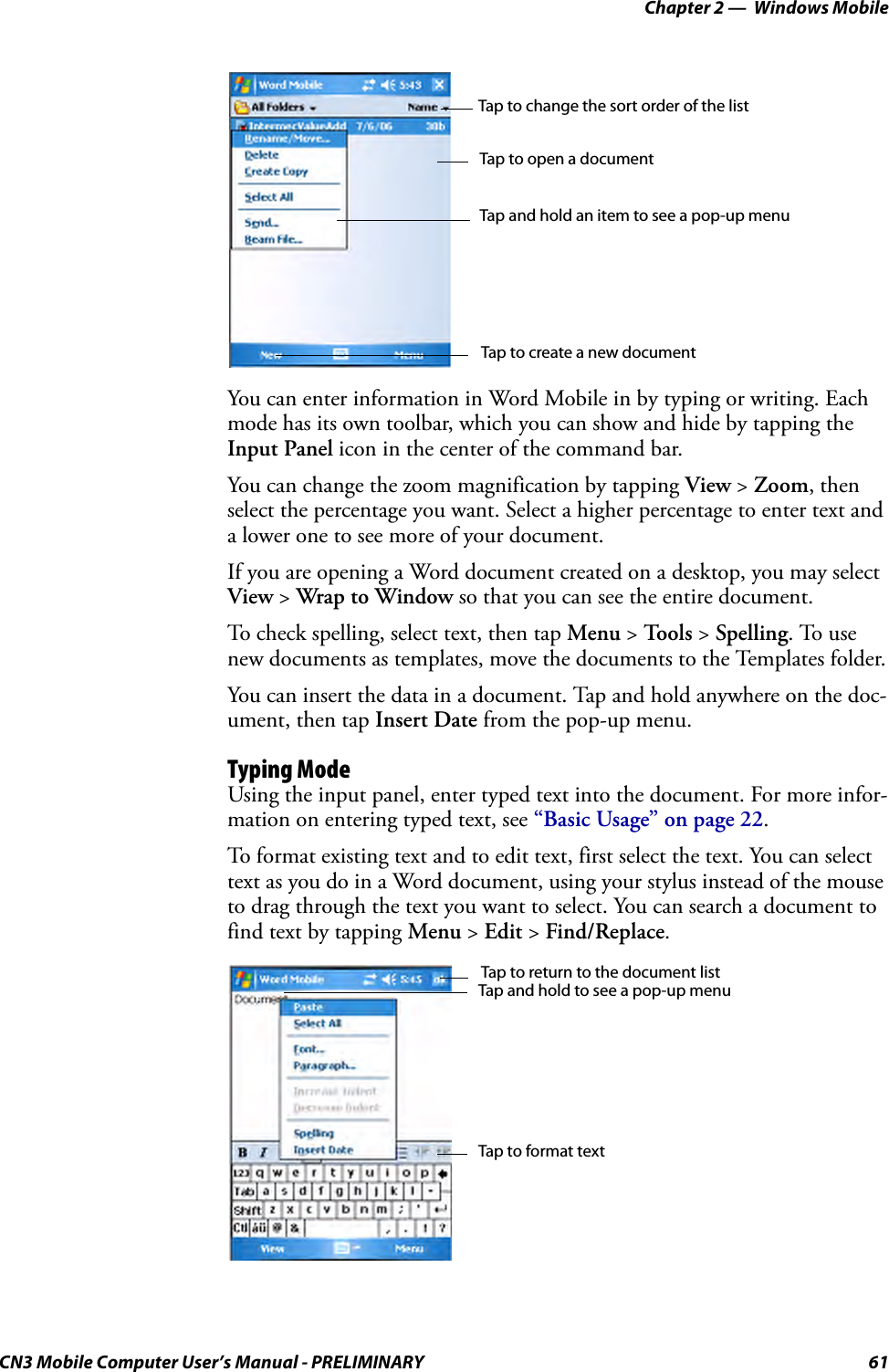 Chapter 2 —  Windows MobileCN3 Mobile Computer User’s Manual - PRELIMINARY 61You can enter information in Word Mobile in by typing or writing. Each mode has its own toolbar, which you can show and hide by tapping the Input Panel icon in the center of the command bar.You can change the zoom magnification by tapping View &gt; Zoom, then select the percentage you want. Select a higher percentage to enter text and a lower one to see more of your document.If you are opening a Word document created on a desktop, you may select View &gt; Wrap to Window so that you can see the entire document.To check spelling, select text, then tap Menu &gt; To o l s  &gt; Spelling. To use new documents as templates, move the documents to the Templates folder.You can insert the data in a document. Tap and hold anywhere on the doc-ument, then tap Insert Date from the pop-up menu.Typing ModeUsing the input panel, enter typed text into the document. For more infor-mation on entering typed text, see “Basic Usage” on page 22.To format existing text and to edit text, first select the text. You can select text as you do in a Word document, using your stylus instead of the mouse to drag through the text you want to select. You can search a document to find text by tapping Menu &gt; Edit &gt; Find/Replace.Tap to change the sort order of the listTap to open a documentTap and hold an item to see a pop-up menuTap to create a new documentTap and hold to see a pop-up menuTap to return to the document listTap to format text