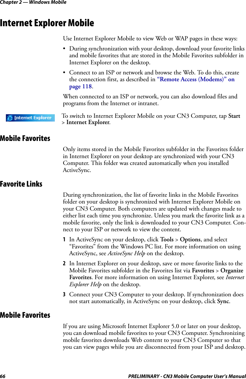 Chapter 2 — Windows Mobile66 PRELIMINARY - CN3 Mobile Computer User’s ManualInternet Explorer MobileUse Internet Explorer Mobile to view Web or WAP pages in these ways:• During synchronization with your desktop, download your favorite links and mobile favorites that are stored in the Mobile Favorites subfolder in Internet Explorer on the desktop.• Connect to an ISP or network and browse the Web. To do this, create the connection first, as described in “Remote Access (Modems)” on page 118.When connected to an ISP or network, you can also download files and programs from the Internet or intranet.Mobile FavoritesOnly items stored in the Mobile Favorites subfolder in the Favorites folder in Internet Explorer on your desktop are synchronized with your CN3 Computer. This folder was created automatically when you installed ActiveSync.Favorite LinksDuring synchronization, the list of favorite links in the Mobile Favorites folder on your desktop is synchronized with Internet Explorer Mobile on your CN3 Computer. Both computers are updated with changes made to either list each time you synchronize. Unless you mark the favorite link as a mobile favorite, only the link is downloaded to your CN3 Computer. Con-nect to your ISP or network to view the content.1In ActiveSync on your desktop, click To o l s  &gt; Options, and select “Favorites” from the Windows PC list. For more information on using ActiveSync, see ActiveSync Help on the desktop.2In Internet Explorer on your desktop, save or move favorite links to the Mobile Favorites subfolder in the Favorites list via Favorites &gt; Organize Favorites. For more information on using Internet Explorer, see Internet Explorer Help on the desktop.3Connect your CN3 Computer to your desktop. If synchronization does not start automatically, in ActiveSync on your desktop, click Sync.Mobile FavoritesIf you are using Microsoft Internet Explorer 5.0 or later on your desktop, you can download mobile favorites to your CN3 Computer. Synchronizing mobile favorites downloads Web content to your CN3 Computer so that you can view pages while you are disconnected from your ISP and desktop.To switch to Internet Explorer Mobile on your CN3 Computer, tap Start &gt; Internet Explorer. 