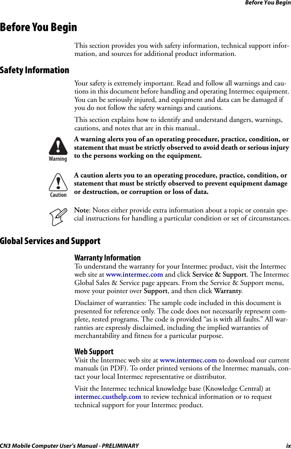 Before You BeginCN3 Mobile Computer User’s Manual - PRELIMINARY ixBefore You BeginThis section provides you with safety information, technical support infor-mation, and sources for additional product information.Safety InformationYour safety is extremely important. Read and follow all warnings and cau-tions in this document before handling and operating Intermec equipment. You can be seriously injured, and equipment and data can be damaged if you do not follow the safety warnings and cautions.This section explains how to identify and understand dangers, warnings, cautions, and notes that are in this manual..Global Services and SupportWarranty InformationTo understand the warranty for your Intermec product, visit the Intermec web site at www.intermec.com and click Service &amp; Support. The Intermec Global Sales &amp; Service page appears. From the Service &amp; Support menu, move your pointer over Support, and then click Warranty.Disclaimer of warranties: The sample code included in this document is presented for reference only. The code does not necessarily represent com-plete, tested programs. The code is provided “as is with all faults.” All war-ranties are expressly disclaimed, including the implied warranties of merchantability and fitness for a particular purpose.Web SupportVisit the Intermec web site at www.intermec.com to download our current manuals (in PDF). To order printed versions of the Intermec manuals, con-tact your local Intermec representative or distributor.Visit the Intermec technical knowledge base (Knowledge Central) at intermec.custhelp.com to review technical information or to request technical support for your Intermec product.A warning alerts you of an operating procedure, practice, condition, or statement that must be strictly observed to avoid death or serious injury to the persons working on the equipment.A caution alerts you to an operating procedure, practice, condition, or statement that must be strictly observed to prevent equipment damage or destruction, or corruption or loss of data.Note: Notes either provide extra information about a topic or contain spe-cial instructions for handling a particular condition or set of circumstances.