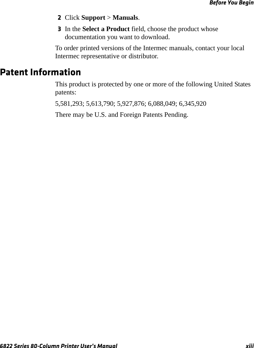 Before You Begin6822 Series 80-Column Printer User’s Manual xiii2Click Support &gt; Manuals.3In the Select a Product field, choose the product whose documentation you want to download.To order printed versions of the Intermec manuals, contact your local Intermec representative or distributor.Patent Information This product is protected by one or more of the following United States patents:5,581,293; 5,613,790; 5,927,876; 6,088,049; 6,345,920There may be U.S. and Foreign Patents Pending.