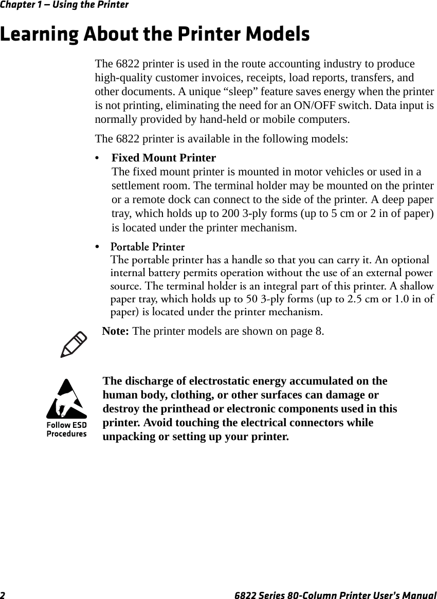 Chapter 1 — Using the Printer2 6822 Series 80-Column Printer User’s ManualLearning About the Printer ModelsThe 6822 printer is used in the route accounting industry to produce high-quality customer invoices, receipts, load reports, transfers, and other documents. A unique “sleep” feature saves energy when the printer is not printing, eliminating the need for an ON/OFF switch. Data input is normally provided by hand-held or mobile computers.The 6822 printer is available in the following models:•Fixed Mount PrinterThe fixed mount printer is mounted in motor vehicles or used in a settlement room. The terminal holder may be mounted on the printer or a remote dock can connect to the side of the printer. A deep paper tray, which holds up to 200 3-ply forms (up to 5 cm or 2 in of paper) is located under the printer mechanism.•Portable PrinterThe portable printer has a handle so that you can carry it. An optional internal battery permits operation without the use of an external power source. The terminal holder is an integral part of this printer. A shallow paper tray, which holds up to 50 3-ply forms (up to 2.5 cm or 1.0 in of paper) is located under the printer mechanism.Note: The printer models are shown on page 8.The discharge of electrostatic energy accumulated on the human body, clothing, or other surfaces can damage or destroy the printhead or electronic components used in this printer. Avoid touching the electrical connectors while unpacking or setting up your printer.