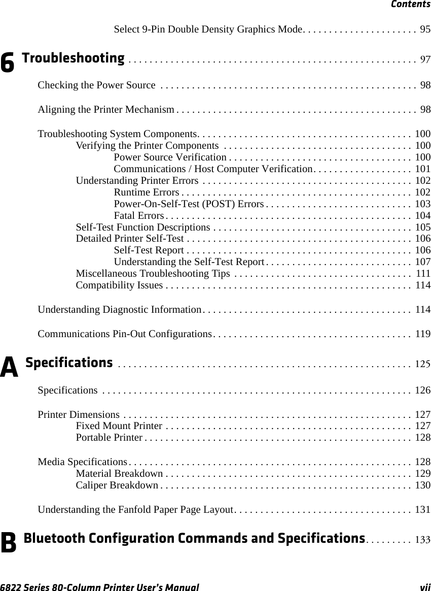 Contents6822 Series 80-Column Printer User’s Manual viiSelect 9-Pin Double Density Graphics Mode. . . . . . . . . . . . . . . . . . . . . . 956 Troubleshooting . . . . . . . . . . . . . . . . . . . . . . . . . . . . . . . . . . . . . . . . . . . . . . . . . . . . . . .  97Checking the Power Source  . . . . . . . . . . . . . . . . . . . . . . . . . . . . . . . . . . . . . . . . . . . . . . . . . 98Aligning the Printer Mechanism . . . . . . . . . . . . . . . . . . . . . . . . . . . . . . . . . . . . . . . . . . . . . . 98Troubleshooting System Components. . . . . . . . . . . . . . . . . . . . . . . . . . . . . . . . . . . . . . . . . 100Verifying the Printer Components  . . . . . . . . . . . . . . . . . . . . . . . . . . . . . . . . . . . . 100Power Source Verification . . . . . . . . . . . . . . . . . . . . . . . . . . . . . . . . . . . 100Communications / Host Computer Verification. . . . . . . . . . . . . . . . . . . 101Understanding Printer Errors . . . . . . . . . . . . . . . . . . . . . . . . . . . . . . . . . . . . . . . . 102Runtime Errors . . . . . . . . . . . . . . . . . . . . . . . . . . . . . . . . . . . . . . . . . . . . 102Power-On-Self-Test (POST) Errors . . . . . . . . . . . . . . . . . . . . . . . . . . . . 103Fatal Errors. . . . . . . . . . . . . . . . . . . . . . . . . . . . . . . . . . . . . . . . . . . . . . . 104Self-Test Function Descriptions . . . . . . . . . . . . . . . . . . . . . . . . . . . . . . . . . . . . . . 105Detailed Printer Self-Test . . . . . . . . . . . . . . . . . . . . . . . . . . . . . . . . . . . . . . . . . . . 106Self-Test Report . . . . . . . . . . . . . . . . . . . . . . . . . . . . . . . . . . . . . . . . . . . 106Understanding the Self-Test Report. . . . . . . . . . . . . . . . . . . . . . . . . . . . 107Miscellaneous Troubleshooting Tips . . . . . . . . . . . . . . . . . . . . . . . . . . . . . . . . . .  111Compatibility Issues . . . . . . . . . . . . . . . . . . . . . . . . . . . . . . . . . . . . . . . . . . . . . . .  114Understanding Diagnostic Information. . . . . . . . . . . . . . . . . . . . . . . . . . . . . . . . . . . . . . . .  114Communications Pin-Out Configurations. . . . . . . . . . . . . . . . . . . . . . . . . . . . . . . . . . . . . . 119A Specifications  . . . . . . . . . . . . . . . . . . . . . . . . . . . . . . . . . . . . . . . . . . . . . . . . . . . . . . . . 125Specifications  . . . . . . . . . . . . . . . . . . . . . . . . . . . . . . . . . . . . . . . . . . . . . . . . . . . . . . . . . . . 126Printer Dimensions . . . . . . . . . . . . . . . . . . . . . . . . . . . . . . . . . . . . . . . . . . . . . . . . . . . . . . . 127Fixed Mount Printer . . . . . . . . . . . . . . . . . . . . . . . . . . . . . . . . . . . . . . . . . . . . . . . 127Portable Printer . . . . . . . . . . . . . . . . . . . . . . . . . . . . . . . . . . . . . . . . . . . . . . . . . . . 128Media Specifications. . . . . . . . . . . . . . . . . . . . . . . . . . . . . . . . . . . . . . . . . . . . . . . . . . . . . . 128Material Breakdown . . . . . . . . . . . . . . . . . . . . . . . . . . . . . . . . . . . . . . . . . . . . . . . 129Caliper Breakdown . . . . . . . . . . . . . . . . . . . . . . . . . . . . . . . . . . . . . . . . . . . . . . . . 130Understanding the Fanfold Paper Page Layout. . . . . . . . . . . . . . . . . . . . . . . . . . . . . . . . . . 131B Bluetooth Configuration Commands and Specifications. . . . . . . . .  133