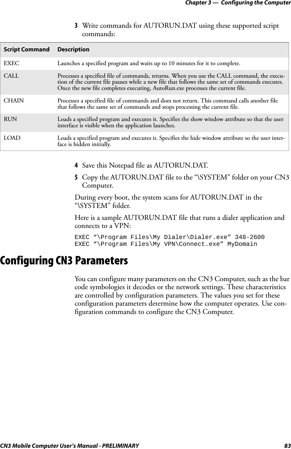 Chapter 3 —  Configuring the ComputerCN3 Mobile Computer User’s Manual - PRELIMINARY 833Write commands for AUTORUN.DAT using these supported script commands:4Save this Notepad file as AUTORUN.DAT.5Copy the AUTORUN.DAT file to the “\SYSTEM” folder on your CN3 Computer.During every boot, the system scans for AUTORUN.DAT in the “\SYSTEM” folder.Here is a sample AUTORUN.DAT file that runs a dialer application and connects to a VPN:EXEC “\Program Files\My Dialer\Dialer.exe” 348-2600EXEC “\Program Files\My VPN\Connect.exe” MyDomainConfiguring CN3 ParametersYou can configure many parameters on the CN3 Computer, such as the bar code symbologies it decodes or the network settings. These characteristics are controlled by configuration parameters. The values you set for these configuration parameters determine how the computer operates. Use con-figuration commands to configure the CN3 Computer.Script Command DescriptionEXEC Launches a specified program and waits up to 10 minutes for it to complete.CALL Processes a specified file of commands, returns. When you use the CALL command, the execu-tion of the current file pauses while a new file that follows the same set of commands executes. Once the new file completes executing, AutoRun.exe processes the current file.CHAIN Processes a specified file of commands and does not return. This command calls another file that follows the same set of commands and stops processing the current file.RUN Loads a specified program and executes it. Specifies the show window attribute so that the user interface is visible when the application launches.LOAD Loads a specified program and executes it. Specifies the hide window attribute so the user inter-face is hidden initially.