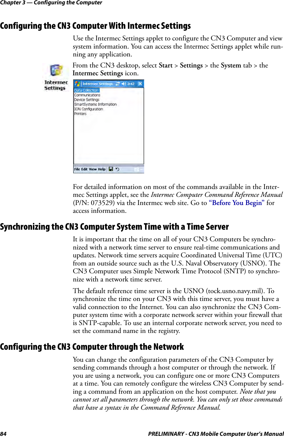 Chapter 3 — Configuring the Computer84 PRELIMINARY - CN3 Mobile Computer User’s ManualConfiguring the CN3 Computer With Intermec SettingsUse the Intermec Settings applet to configure the CN3 Computer and view system information. You can access the Intermec Settings applet while run-ning any application.For detailed information on most of the commands available in the Inter-mec Settings applet, see the Intermec Computer Command Reference Manual (P/N: 073529) via the Intermec web site. Go to “Before You Begin” for access information.Synchronizing the CN3 Computer System Time with a Time ServerIt is important that the time on all of your CN3 Computers be synchro-nized with a network time server to ensure real-time communications and updates. Network time servers acquire Coordinated Universal Time (UTC) from an outside source such as the U.S. Naval Observatory (USNO). The CN3 Computer uses Simple Network Time Protocol (SNTP) to synchro-nize with a network time server.The default reference time server is the USNO (tock.usno.navy.mil). To synchronize the time on your CN3 with this time server, you must have a valid connection to the Internet. You can also synchronize the CN3 Com-puter system time with a corporate network server within your firewall that is SNTP-capable. To use an internal corporate network server, you need to set the command name in the registry.Configuring the CN3 Computer through the NetworkYou can change the configuration parameters of the CN3 Computer by sending commands through a host computer or through the network. If you are using a network, you can configure one or more CN3 Computers at a time. You can remotely configure the wireless CN3 Computer by send-ing a command from an application on the host computer. Note that you cannot set all parameters through the network. You can only set those commands that have a syntax in the Command Reference Manual.From the CN3 desktop, select Start &gt; Settings &gt; the System tab &gt; the Intermec Settings icon.