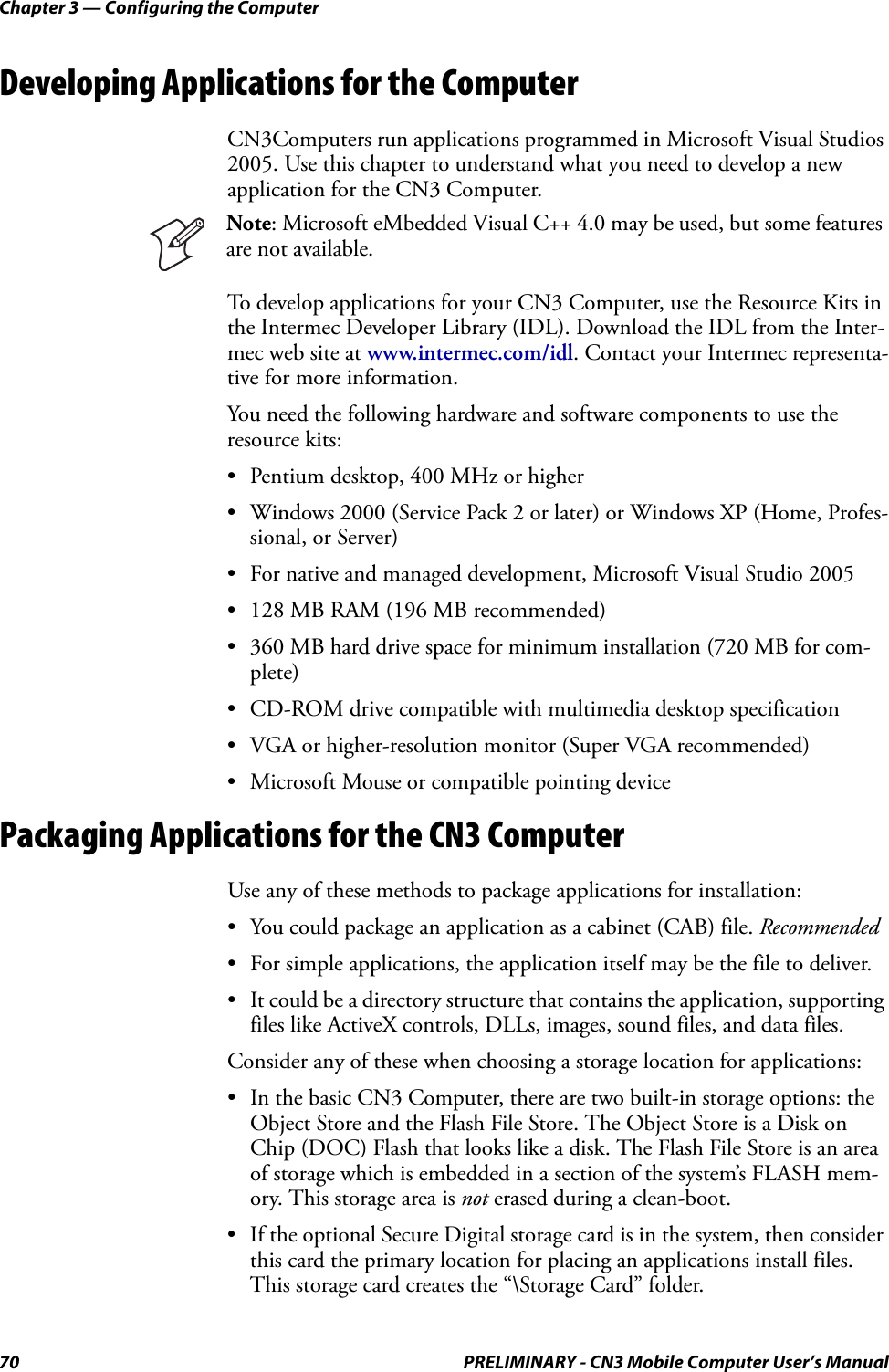 Chapter 3 — Configuring the Computer70 PRELIMINARY - CN3 Mobile Computer User’s ManualDeveloping Applications for the ComputerCN3Computers run applications programmed in Microsoft Visual Studios 2005. Use this chapter to understand what you need to develop a new application for the CN3 Computer.To develop applications for your CN3 Computer, use the Resource Kits in the Intermec Developer Library (IDL). Download the IDL from the Inter-mec web site at www.intermec.com/idl. Contact your Intermec representa-tive for more information.You need the following hardware and software components to use the resource kits:• Pentium desktop, 400 MHz or higher• Windows 2000 (Service Pack 2 or later) or Windows XP (Home, Profes-sional, or Server)• For native and managed development, Microsoft Visual Studio 2005• 128 MB RAM (196 MB recommended)• 360 MB hard drive space for minimum installation (720 MB for com-plete)• CD-ROM drive compatible with multimedia desktop specification• VGA or higher-resolution monitor (Super VGA recommended)• Microsoft Mouse or compatible pointing devicePackaging Applications for the CN3 ComputerUse any of these methods to package applications for installation:• You could package an application as a cabinet (CAB) file. Recommended• For simple applications, the application itself may be the file to deliver.• It could be a directory structure that contains the application, supporting files like ActiveX controls, DLLs, images, sound files, and data files.Consider any of these when choosing a storage location for applications:• In the basic CN3 Computer, there are two built-in storage options: the Object Store and the Flash File Store. The Object Store is a Disk on Chip (DOC) Flash that looks like a disk. The Flash File Store is an area of storage which is embedded in a section of the system’s FLASH mem-ory. This storage area is not erased during a clean-boot.• If the optional Secure Digital storage card is in the system, then consider this card the primary location for placing an applications install files. This storage card creates the “\Storage Card” folder.Note: Microsoft eMbedded Visual C++ 4.0 may be used, but some features are not available.