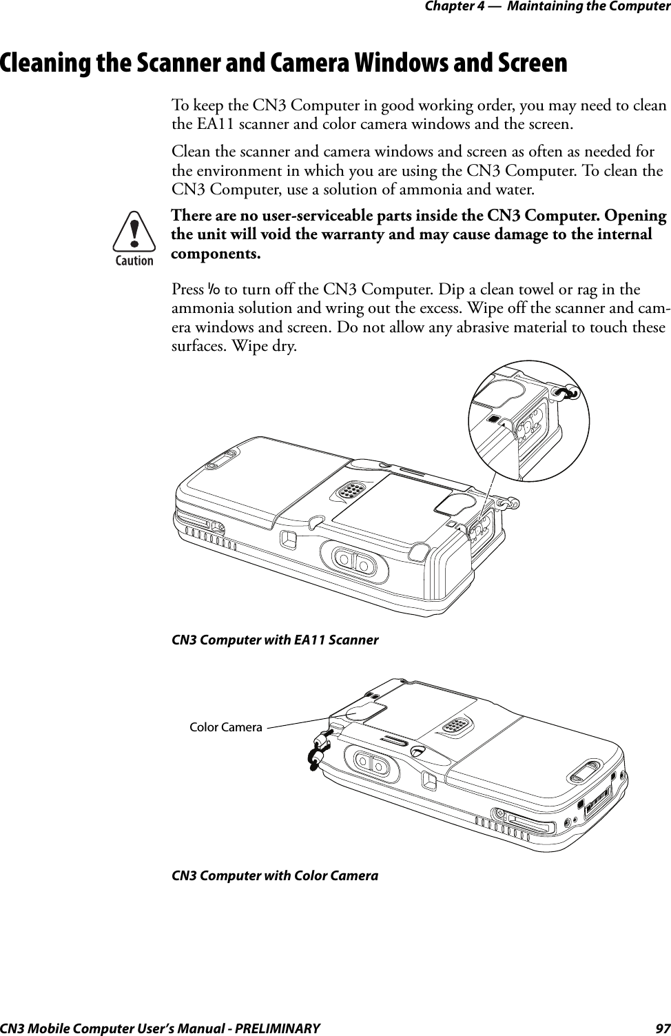 Chapter 4 —  Maintaining the ComputerCN3 Mobile Computer User’s Manual - PRELIMINARY 97Cleaning the Scanner and Camera Windows and ScreenTo keep the CN3 Computer in good working order, you may need to clean the EA11 scanner and color camera windows and the screen.Clean the scanner and camera windows and screen as often as needed for the environment in which you are using the CN3 Computer. To clean the CN3 Computer, use a solution of ammonia and water.Press I to turn off the CN3 Computer. Dip a clean towel or rag in the ammonia solution and wring out the excess. Wipe off the scanner and cam-era windows and screen. Do not allow any abrasive material to touch these surfaces. Wipe dry.CN3 Computer with EA11 ScannerCN3 Computer with Color CameraThere are no user-serviceable parts inside the CN3 Computer. Opening the unit will void the warranty and may cause damage to the internal components.Color Camera