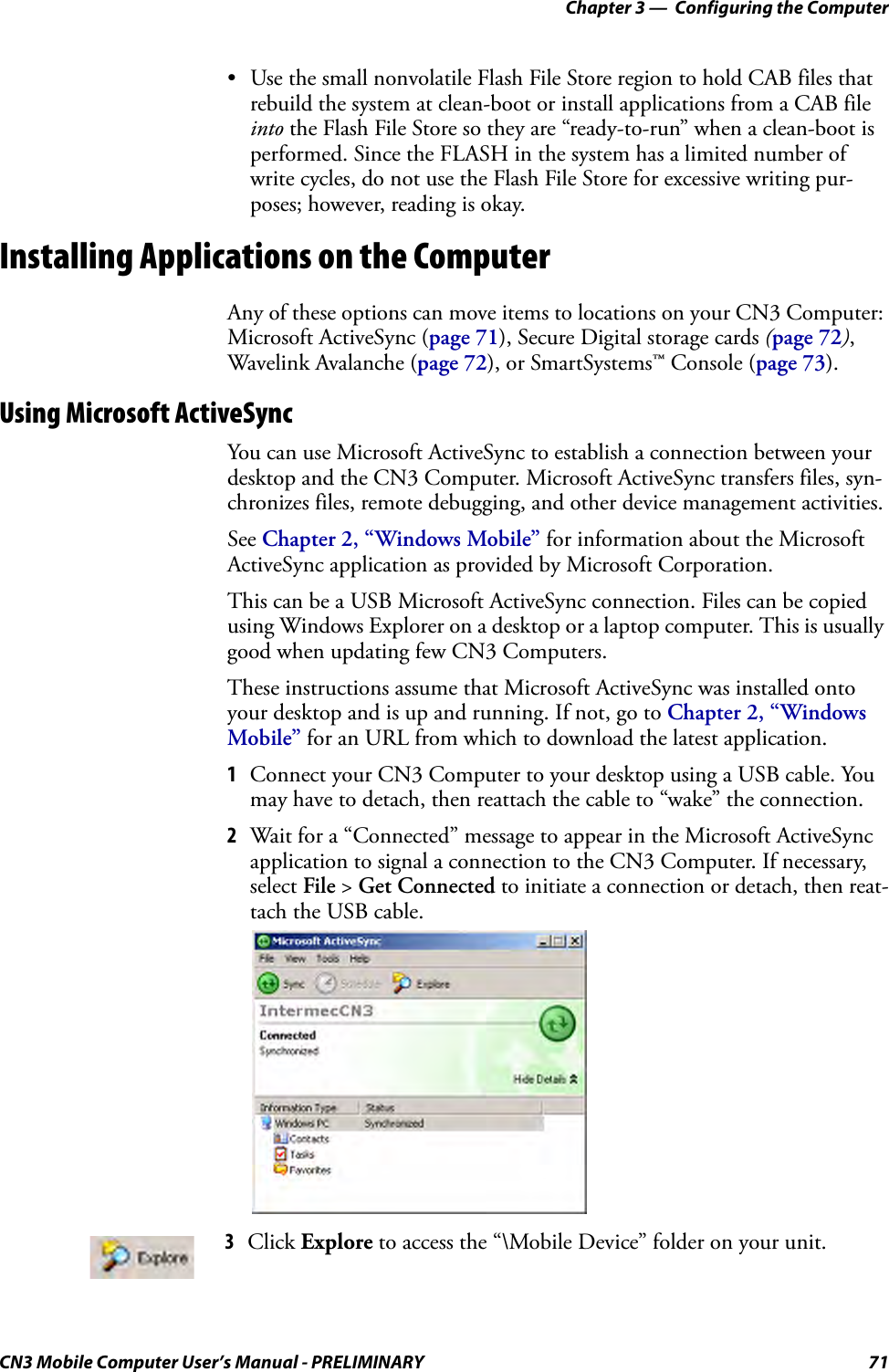 Chapter 3 —  Configuring the ComputerCN3 Mobile Computer User’s Manual - PRELIMINARY 71• Use the small nonvolatile Flash File Store region to hold CAB files that rebuild the system at clean-boot or install applications from a CAB file into the Flash File Store so they are “ready-to-run” when a clean-boot is performed. Since the FLASH in the system has a limited number of write cycles, do not use the Flash File Store for excessive writing pur-poses; however, reading is okay.Installing Applications on the ComputerAny of these options can move items to locations on your CN3 Computer: Microsoft ActiveSync (page 71), Secure Digital storage cards (page 72), Wavelink Avalanche (page 72), or SmartSystems™ Console (page 73).Using Microsoft ActiveSyncYou can use Microsoft ActiveSync to establish a connection between your desktop and the CN3 Computer. Microsoft ActiveSync transfers files, syn-chronizes files, remote debugging, and other device management activities.See Chapter 2, “Windows Mobile” for information about the Microsoft ActiveSync application as provided by Microsoft Corporation.This can be a USB Microsoft ActiveSync connection. Files can be copied using Windows Explorer on a desktop or a laptop computer. This is usually good when updating few CN3 Computers.These instructions assume that Microsoft ActiveSync was installed onto your desktop and is up and running. If not, go to Chapter 2, “Windows Mobile” for an URL from which to download the latest application.1Connect your CN3 Computer to your desktop using a USB cable. You may have to detach, then reattach the cable to “wake” the connection.2Wait for a “Connected” message to appear in the Microsoft ActiveSync application to signal a connection to the CN3 Computer. If necessary, select File &gt; Get Connected to initiate a connection or detach, then reat-tach the USB cable.3Click Explore to access the “\Mobile Device” folder on your unit.