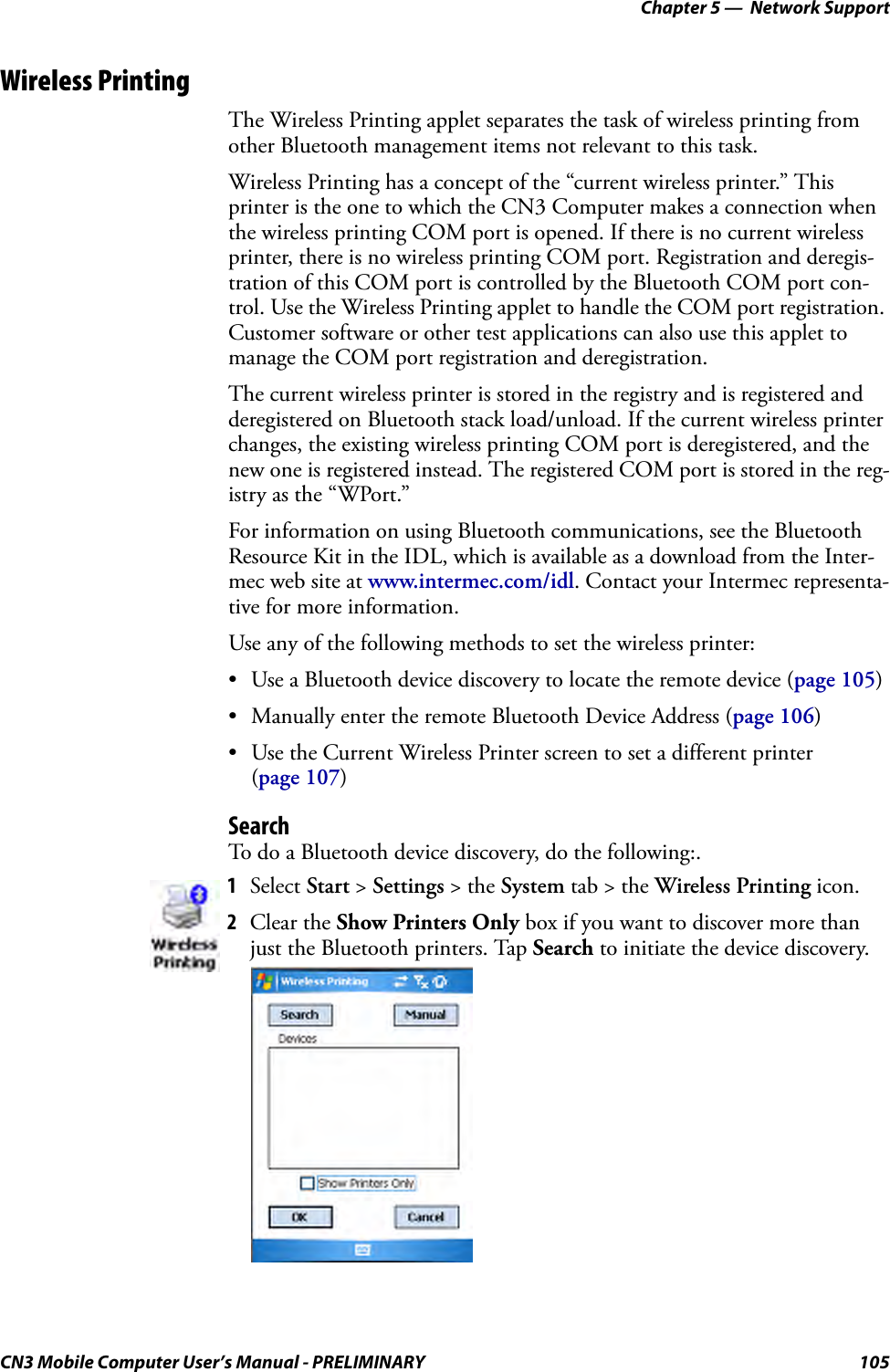 Chapter 5 —  Network SupportCN3 Mobile Computer User’s Manual - PRELIMINARY 105Wireless PrintingThe Wireless Printing applet separates the task of wireless printing from other Bluetooth management items not relevant to this task.Wireless Printing has a concept of the “current wireless printer.” This printer is the one to which the CN3 Computer makes a connection when the wireless printing COM port is opened. If there is no current wireless printer, there is no wireless printing COM port. Registration and deregis-tration of this COM port is controlled by the Bluetooth COM port con-trol. Use the Wireless Printing applet to handle the COM port registration. Customer software or other test applications can also use this applet to manage the COM port registration and deregistration.The current wireless printer is stored in the registry and is registered and deregistered on Bluetooth stack load/unload. If the current wireless printer changes, the existing wireless printing COM port is deregistered, and the new one is registered instead. The registered COM port is stored in the reg-istry as the “WPort.”For information on using Bluetooth communications, see the Bluetooth Resource Kit in the IDL, which is available as a download from the Inter-mec web site at www.intermec.com/idl. Contact your Intermec representa-tive for more information.Use any of the following methods to set the wireless printer:• Use a Bluetooth device discovery to locate the remote device (page 105)• Manually enter the remote Bluetooth Device Address (page 106)• Use the Current Wireless Printer screen to set a different printer (page 107)SearchTo do a Bluetooth device discovery, do the following:.1Select Start &gt; Settings &gt; the System tab &gt; the Wireless Printing icon.2Clear the Show Printers Only box if you want to discover more than just the Bluetooth printers. Tap Search to initiate the device discovery. 