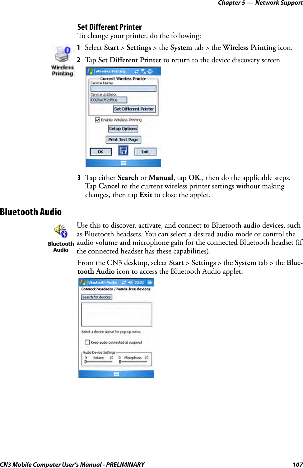 Chapter 5 —  Network SupportCN3 Mobile Computer User’s Manual - PRELIMINARY 107Set Different PrinterTo change your printer, do the following:3Tap either Search or Manual, tap OK., then do the applicable steps. Tap  Cancel to the current wireless printer settings without making changes, then tap Exit to close the applet.Bluetooth AudioFrom the CN3 desktop, select Start &gt; Settings &gt; the System tab &gt; the Blue-tooth Audio icon to access the Bluetooth Audio applet.1Select Start &gt; Settings &gt; the System tab &gt; the Wireless Printing icon.2Tap Set Different Printer to return to the device discovery screen.Use this to discover, activate, and connect to Bluetooth audio devices, such as Bluetooth headsets. You can select a desired audio mode or control the audio volume and microphone gain for the connected Bluetooth headset (if the connected headset has these capabilities).