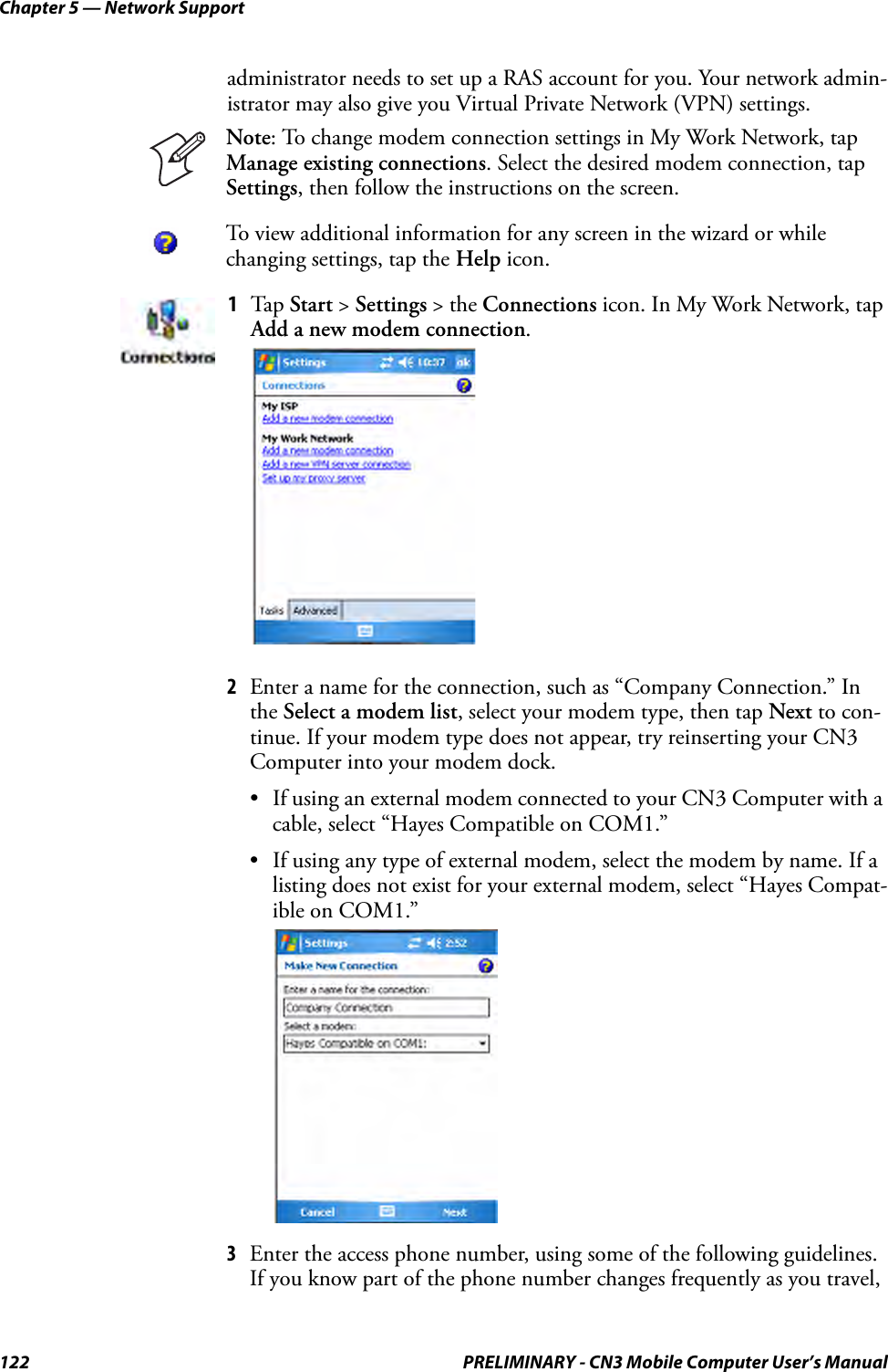 Chapter 5 — Network Support122 PRELIMINARY - CN3 Mobile Computer User’s Manualadministrator needs to set up a RAS account for you. Your network admin-istrator may also give you Virtual Private Network (VPN) settings.2Enter a name for the connection, such as “Company Connection.” In the Select a modem list, select your modem type, then tap Next to con-tinue. If your modem type does not appear, try reinserting your CN3 Computer into your modem dock.• If using an external modem connected to your CN3 Computer with a cable, select “Hayes Compatible on COM1.”• If using any type of external modem, select the modem by name. If a listing does not exist for your external modem, select “Hayes Compat-ible on COM1.”3Enter the access phone number, using some of the following guidelines. If you know part of the phone number changes frequently as you travel, Note: To change modem connection settings in My Work Network, tap Manage existing connections. Select the desired modem connection, tap Settings, then follow the instructions on the screen.To view additional information for any screen in the wizard or while changing settings, tap the Help icon.1Tap Start &gt; Settings &gt; the Connections icon. In My Work Network, tap Add a new modem connection.