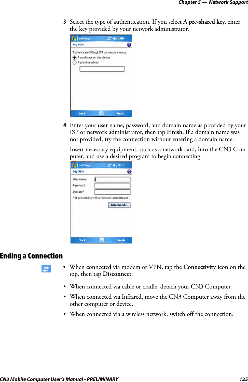 Chapter 5 —  Network SupportCN3 Mobile Computer User’s Manual - PRELIMINARY 1253Select the type of authentication. If you select A pre-shared key, enter the key provided by your network administrator.4Enter your user name, password, and domain name as provided by your ISP or network administrator, then tap Finish. If a domain name was not provided, try the connection without entering a domain name.Insert necessary equipment, such as a network card, into the CN3 Com-puter, and use a desired program to begin connecting.Ending a Connection• When connected via cable or cradle, detach your CN3 Computer.• When connected via Infrared, move the CN3 Computer away from the other computer or device.• When connected via a wireless network, switch off the connection.• When connected via modem or VPN, tap the Connectivity icon on the top, then tap Disconnect.