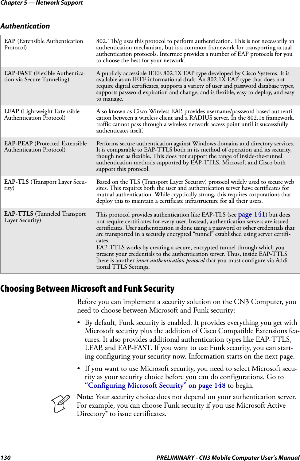 Chapter 5 — Network Support130 PRELIMINARY - CN3 Mobile Computer User’s ManualChoosing Between Microsoft and Funk SecurityBefore you can implement a security solution on the CN3 Computer, you need to choose between Microsoft and Funk security:• By default, Funk security is enabled. It provides everything you get with Microsoft security plus the addition of Cisco Compatible Extensions fea-tures. It also provides additional authentication types like EAP-TTLS, LEAP, and EAP-FAST. If you want to use Funk security, you can start-ing configuring your security now. Information starts on the next page.• If you want to use Microsoft security, you need to select Microsoft secu-rity as your security choice before you can do configurations. Go to “Configuring Microsoft Security” on page 148 to begin.AuthenticationEAP (Extensible Authentication Protocol)802.11b/g uses this protocol to perform authentication. This is not necessarily an authentication mechanism, but is a common framework for transporting actual authentication protocols. Intermec provides a number of EAP protocols for you to choose the best for your network.EAP-FAST (Flexible Authentica-tion via Secure Tunneling)A publicly accessible IEEE 802.1X EAP type developed by Cisco Systems. It is available as an IETF informational draft. An 802.1X EAP type that does not require digital certificates, supports a variety of user and password database types, supports password expiration and change, and is flexible, easy to deploy, and easy to manage.LEAP (Lightweight Extensible Authentication Protocol)Also known as Cisco-Wireless EAP, provides username/password based authenti-cation between a wireless client and a RADIUS server. In the 802.1x framework, traffic cannot pass through a wireless network access point until it successfully authenticates itself.EAP-PEAP (Protected Extensible Authentication Protocol)Performs secure authentication against Windows domains and directory services. It is comparable to EAP-TTLS both in its method of operation and its security, though not as flexible. This does not support the range of inside-the-tunnel authentication methods supported by EAP-TTLS. Microsoft and Cisco both support this protocol.EAP-TLS (Transport Layer Secu-rity)Based on the TLS (Transport Layer Security) protocol widely used to secure web sites. This requires both the user and authentication server have certificates for mutual authentication. While cryptically strong, this requires corporations that deploy this to maintain a certificate infrastructure for all their users.EAP-TTLS (Tunneled Transport Layer Security) This protocol provides authentication like EAP-TLS (see page 141) but does not require certificates for every user. Instead, authentication servers are issued certificates. User authentication is done using a password or other credentials that are transported in a securely encrypted “tunnel” established using server certifi-cates.EAP-TTLS works by creating a secure, encrypted tunnel through which you present your credentials to the authentication server. Thus, inside EAP-TTLS there is another inner authentication protocol that you must configure via Addi-tional TTLS Settings.Note: Your security choice does not depend on your authentication server. For example, you can choose Funk security if you use Microsoft Active Directory® to issue certificates.