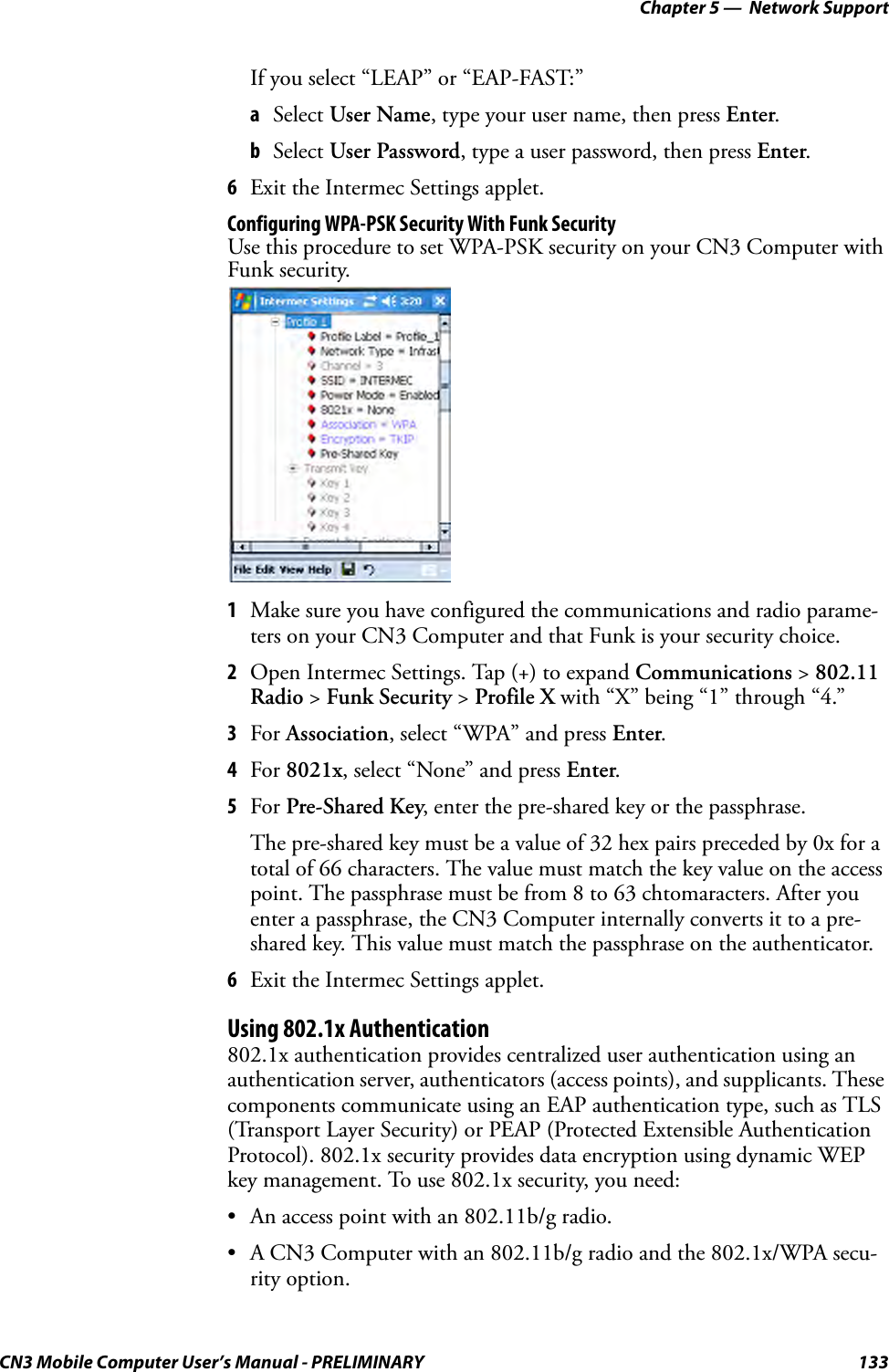 Chapter 5 —  Network SupportCN3 Mobile Computer User’s Manual - PRELIMINARY 133If you select “LEAP” or “EAP-FAST:”aSelect User Name, type your user name, then press Enter.bSelect User Password, type a user password, then press Enter.6Exit the Intermec Settings applet.Configuring WPA-PSK Security With Funk SecurityUse this procedure to set WPA-PSK security on your CN3 Computer with Funk security.1Make sure you have configured the communications and radio parame-ters on your CN3 Computer and that Funk is your security choice.2Open Intermec Settings. Tap (+) to expand Communications &gt; 802.11 Radio &gt; Funk Security &gt; Profile X with “X” being “1” through “4.”3For Association, select “WPA” and press Enter.4For 8021x, select “None” and press Enter.5For Pre-Shared Key, enter the pre-shared key or the passphrase.The pre-shared key must be a value of 32 hex pairs preceded by 0x for a total of 66 characters. The value must match the key value on the access point. The passphrase must be from 8 to 63 chtomaracters. After you enter a passphrase, the CN3 Computer internally converts it to a pre-shared key. This value must match the passphrase on the authenticator.6Exit the Intermec Settings applet.Using 802.1x Authentication802.1x authentication provides centralized user authentication using an authentication server, authenticators (access points), and supplicants. These components communicate using an EAP authentication type, such as TLS (Transport Layer Security) or PEAP (Protected Extensible Authentication Protocol). 802.1x security provides data encryption using dynamic WEP key management. To use 802.1x security, you need:• An access point with an 802.11b/g radio.• A CN3 Computer with an 802.11b/g radio and the 802.1x/WPA secu-rity option.