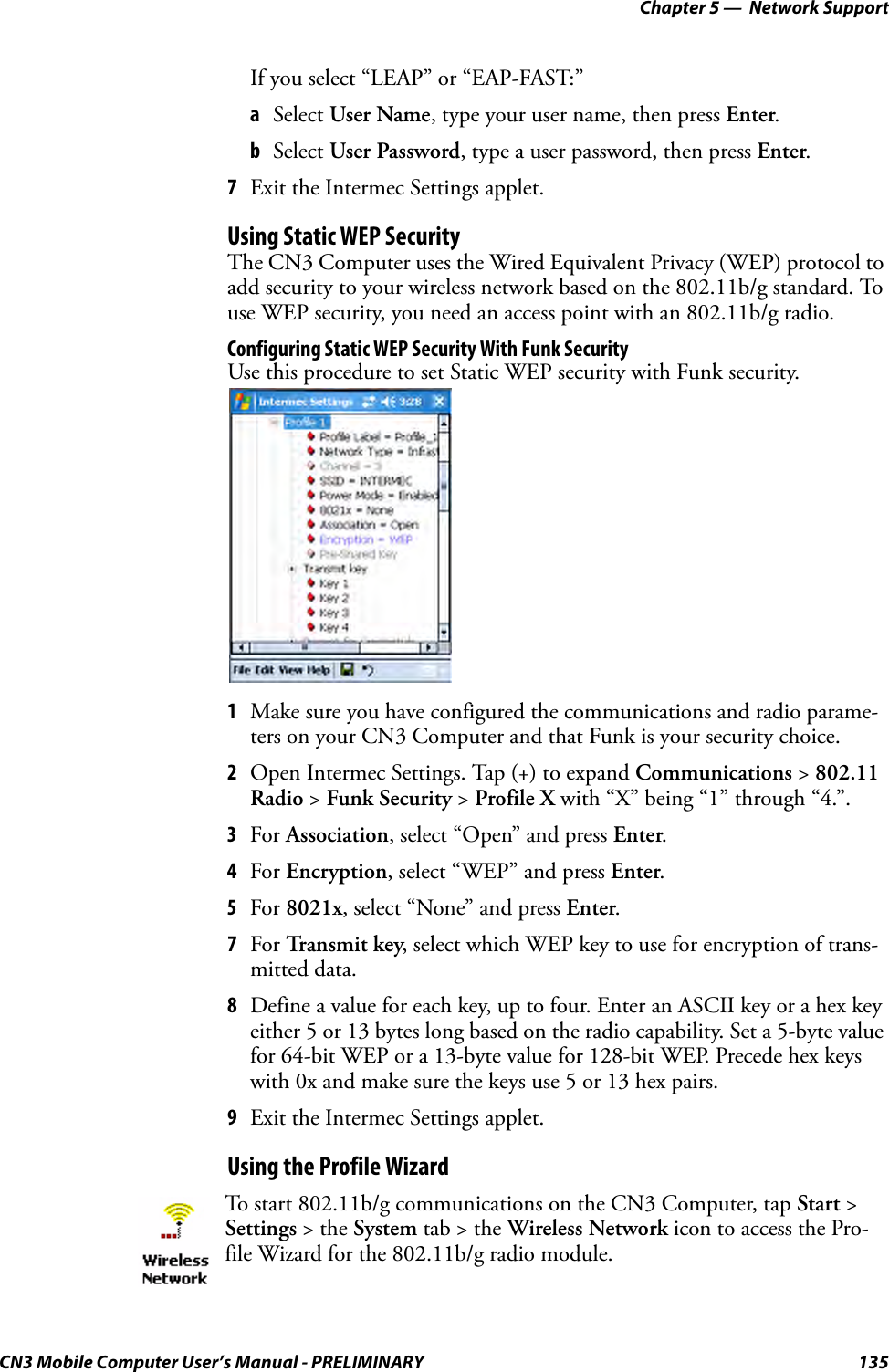 Chapter 5 —  Network SupportCN3 Mobile Computer User’s Manual - PRELIMINARY 135If you select “LEAP” or “EAP-FAST:”aSelect User Name, type your user name, then press Enter.bSelect User Password, type a user password, then press Enter.7Exit the Intermec Settings applet.Using Static WEP SecurityThe CN3 Computer uses the Wired Equivalent Privacy (WEP) protocol to add security to your wireless network based on the 802.11b/g standard. To use WEP security, you need an access point with an 802.11b/g radio.Configuring Static WEP Security With Funk SecurityUse this procedure to set Static WEP security with Funk security.1Make sure you have configured the communications and radio parame-ters on your CN3 Computer and that Funk is your security choice.2Open Intermec Settings. Tap (+) to expand Communications &gt; 802.11 Radio &gt; Funk Security &gt; Profile X with “X” being “1” through “4.”.3For Association, select “Open” and press Enter. 4For Encryption, select “WEP” and press Enter.5For 8021x, select “None” and press Enter.7For Transmit key, select which WEP key to use for encryption of trans-mitted data.8Define a value for each key, up to four. Enter an ASCII key or a hex key either 5 or 13 bytes long based on the radio capability. Set a 5-byte value for 64-bit WEP or a 13-byte value for 128-bit WEP. Precede hex keys with 0x and make sure the keys use 5 or 13 hex pairs.9Exit the Intermec Settings applet.Using the Profile WizardTo start 802.11b/g communications on the CN3 Computer, tap Start &gt; Settings &gt; the System tab &gt; the Wireless Network icon to access the Pro-file Wizard for the 802.11b/g radio module.
