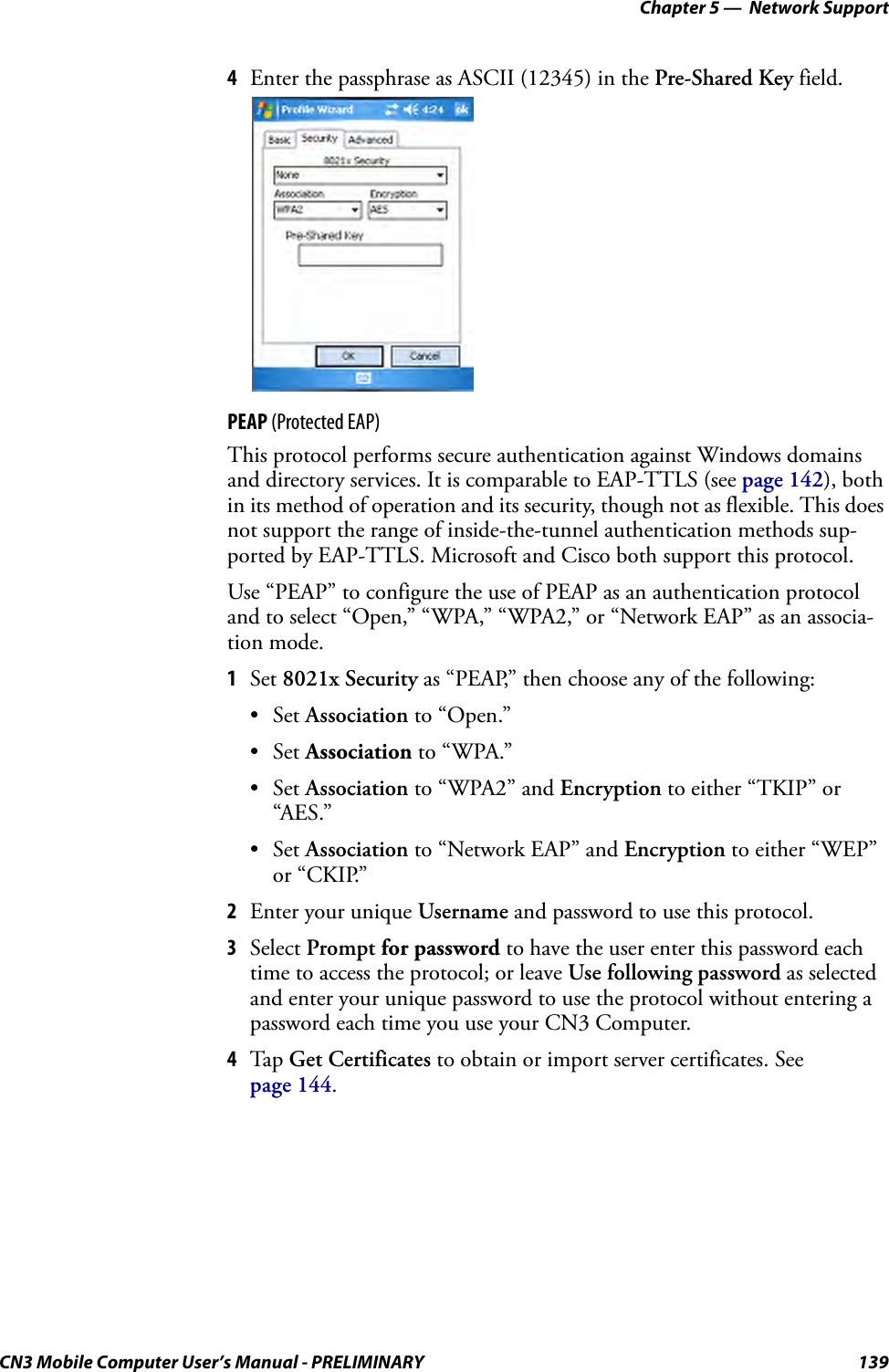 Chapter 5 —  Network SupportCN3 Mobile Computer User’s Manual - PRELIMINARY 1394Enter the passphrase as ASCII (12345) in the Pre-Shared Key field.PEAP (Protected EAP)This protocol performs secure authentication against Windows domains and directory services. It is comparable to EAP-TTLS (see page 142), both in its method of operation and its security, though not as flexible. This does not support the range of inside-the-tunnel authentication methods sup-ported by EAP-TTLS. Microsoft and Cisco both support this protocol.Use “PEAP” to configure the use of PEAP as an authentication protocol and to select “Open,” “WPA,” “WPA2,” or “Network EAP” as an associa-tion mode.1Set 8021x Security as “PEAP,” then choose any of the following:•Set Association to “Open.”•Set Association to “WPA.”•Set Association to “WPA2” and Encryption to either “TKIP” or “AES.”•Set Association to “Network EAP” and Encryption to either “WEP” or “CKIP.”2Enter your unique Username and password to use this protocol.3Select Prompt for password to have the user enter this password each time to access the protocol; or leave Use following password as selected and enter your unique password to use the protocol without entering a password each time you use your CN3 Computer.4Tap  Get Certificates to obtain or import server certificates. See page 144.