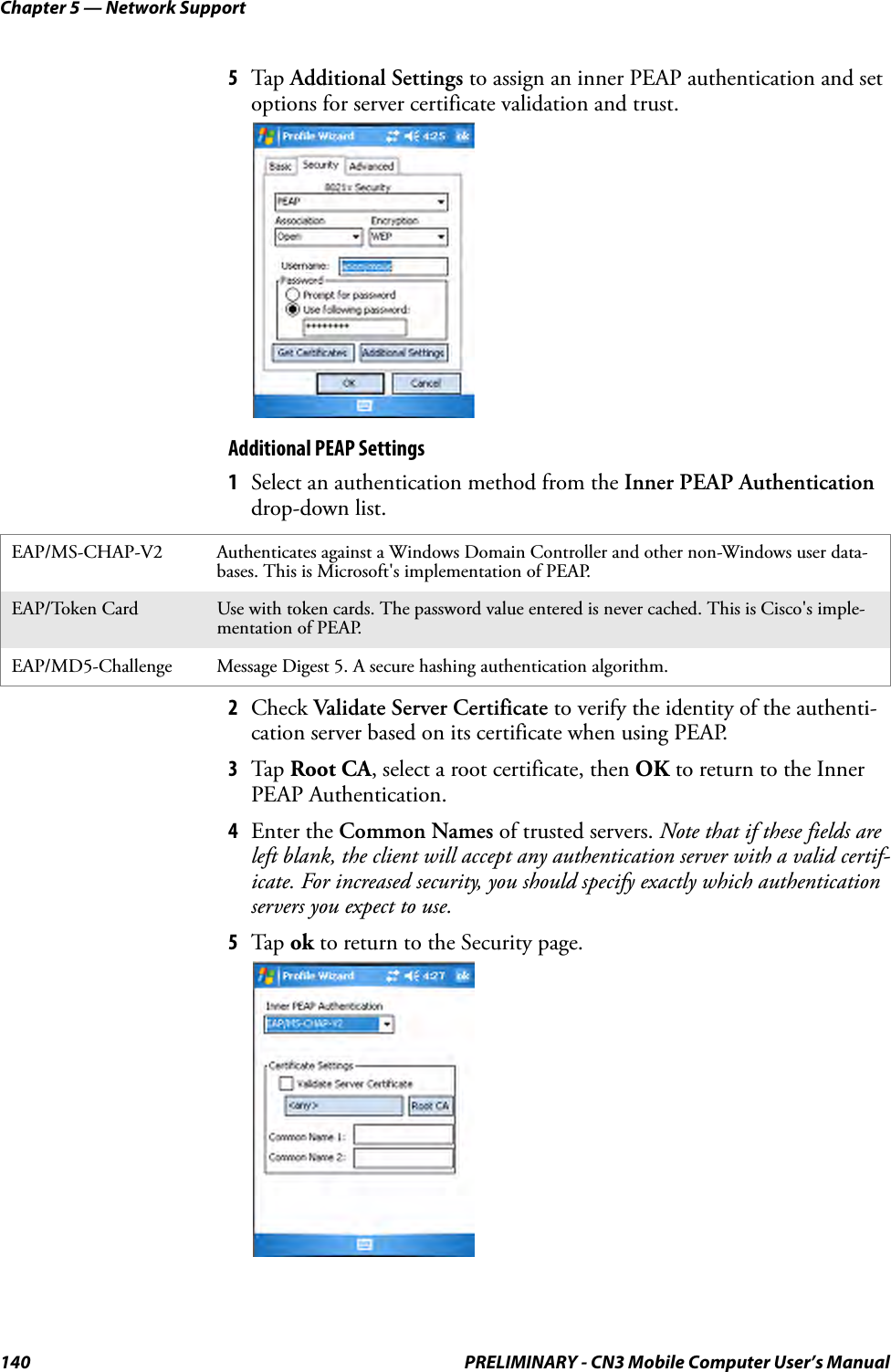 Chapter 5 — Network Support140 PRELIMINARY - CN3 Mobile Computer User’s Manual5Tap  Additional Settings to assign an inner PEAP authentication and set options for server certificate validation and trust.Additional PEAP Settings1Select an authentication method from the Inner PEAP Authentication drop-down list.2Check Validate Server Certificate to verify the identity of the authenti-cation server based on its certificate when using PEAP.3Tap  Root CA, select a root certificate, then OK to return to the Inner PEAP Authentication.4Enter the Common Names of trusted servers. Note that if these fields are left blank, the client will accept any authentication server with a valid certif-icate. For increased security, you should specify exactly which authentication servers you expect to use.5Tap  ok to return to the Security page.EAP/MS-CHAP-V2 Authenticates against a Windows Domain Controller and other non-Windows user data-bases. This is Microsoft&apos;s implementation of PEAP.EAP/Token Card Use with token cards. The password value entered is never cached. This is Cisco&apos;s imple-mentation of PEAP.EAP/MD5-Challenge Message Digest 5. A secure hashing authentication algorithm.