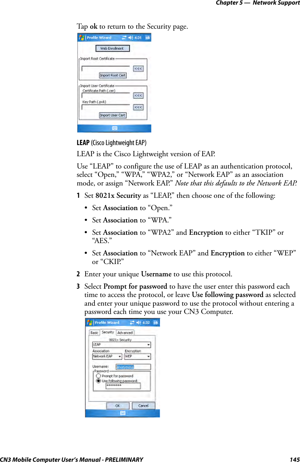 Chapter 5 —  Network SupportCN3 Mobile Computer User’s Manual - PRELIMINARY 145Tap  ok to return to the Security page.LEAP (Cisco Lightweight EAP)LEAP is the Cisco Lightweight version of EAP.Use “LEAP” to configure the use of LEAP as an authentication protocol, select “Open,” “WPA,” “WPA2,” or “Network EAP” as an association mode, or assign “Network EAP.” Note that this defaults to the Network EAP.1Set 8021x Security as “LEAP,” then choose one of the following:•Set Association to “Open.”•Set Association to “WPA.”•Set Association to “WPA2” and Encryption to either “TKIP” or “AES.”•Set Association to “Network EAP” and Encryption to either “WEP” or “CKIP.”2Enter your unique Username to use this protocol.3Select Prompt for password to have the user enter this password each time to access the protocol, or leave Use following password as selected and enter your unique password to use the protocol without entering a password each time you use your CN3 Computer.