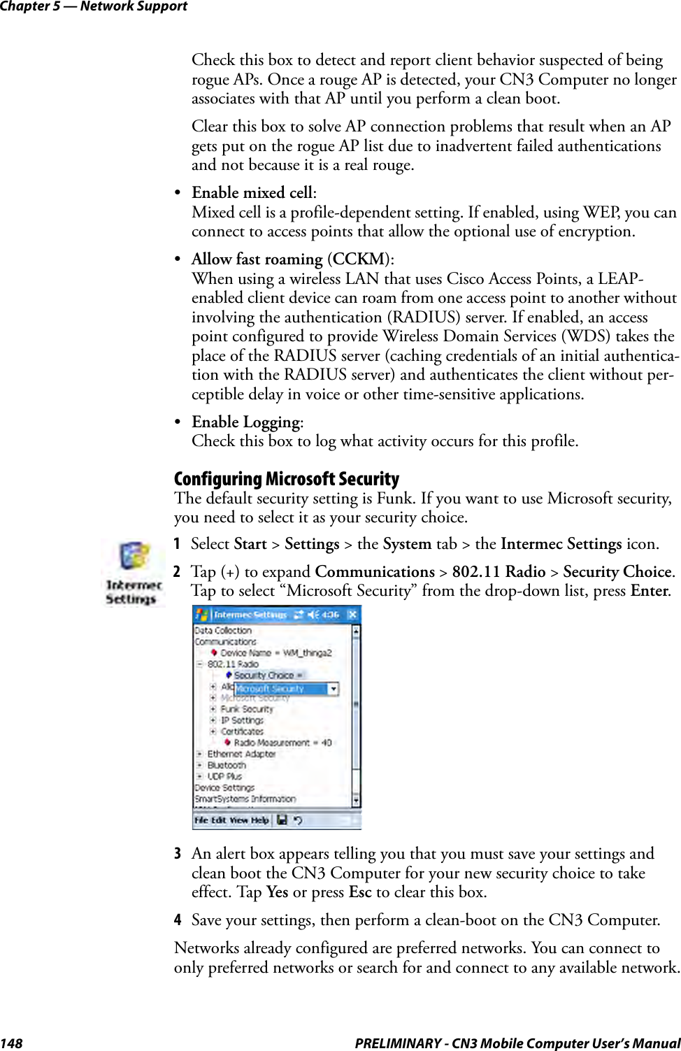 Chapter 5 — Network Support148 PRELIMINARY - CN3 Mobile Computer User’s ManualCheck this box to detect and report client behavior suspected of being rogue APs. Once a rouge AP is detected, your CN3 Computer no longer associates with that AP until you perform a clean boot.Clear this box to solve AP connection problems that result when an AP gets put on the rogue AP list due to inadvertent failed authentications and not because it is a real rouge.•Enable mixed cell:Mixed cell is a profile-dependent setting. If enabled, using WEP, you can connect to access points that allow the optional use of encryption.•Allow fast roaming (CCKM):When using a wireless LAN that uses Cisco Access Points, a LEAP-enabled client device can roam from one access point to another without involving the authentication (RADIUS) server. If enabled, an access point configured to provide Wireless Domain Services (WDS) takes the place of the RADIUS server (caching credentials of an initial authentica-tion with the RADIUS server) and authenticates the client without per-ceptible delay in voice or other time-sensitive applications.•Enable Logging:Check this box to log what activity occurs for this profile.Configuring Microsoft SecurityThe default security setting is Funk. If you want to use Microsoft security, you need to select it as your security choice.3An alert box appears telling you that you must save your settings and clean boot the CN3 Computer for your new security choice to take effect. Tap Yes or press Esc to clear this box.4Save your settings, then perform a clean-boot on the CN3 Computer.Networks already configured are preferred networks. You can connect to only preferred networks or search for and connect to any available network.1Select Start &gt; Settings &gt; the System tab &gt; the Intermec Settings icon.2Tap (+) to expand Communications &gt; 802.11 Radio &gt; Security Choice. Tap to select “Microsoft Security” from the drop-down list, press Enter.