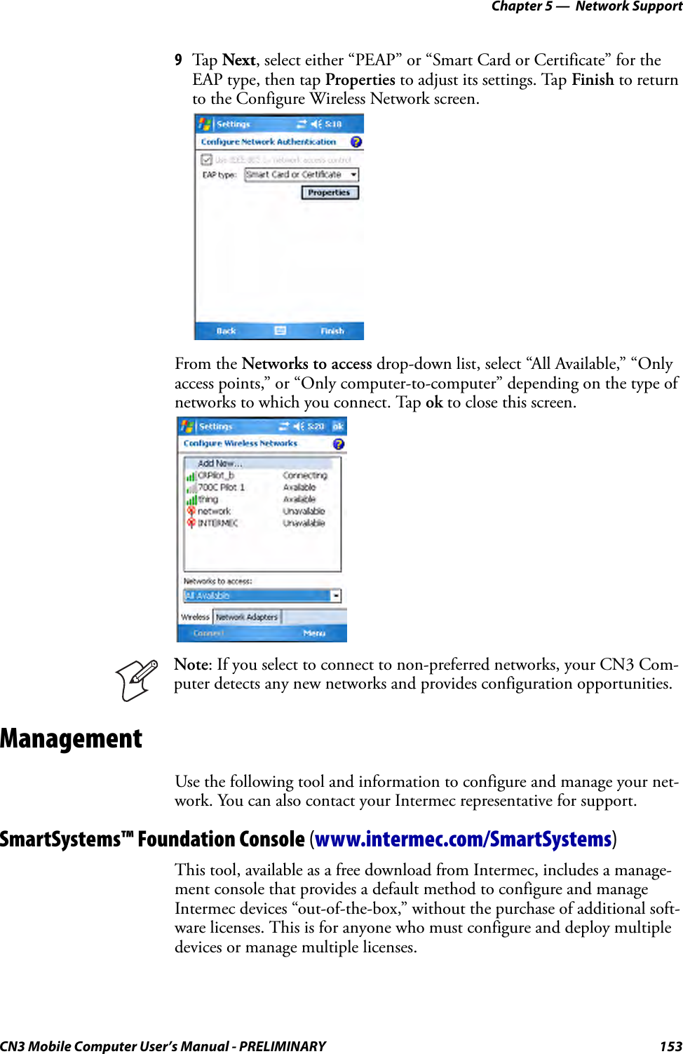 Chapter 5 —  Network SupportCN3 Mobile Computer User’s Manual - PRELIMINARY 1539Tap  Next, select either “PEAP” or “Smart Card or Certificate” for the EAP type, then tap Properties to adjust its settings. Tap Finish to return to the Configure Wireless Network screen.From the Networks to access drop-down list, select “All Available,” “Only access points,” or “Only computer-to-computer” depending on the type of networks to which you connect. Tap ok to close this screen.ManagementUse the following tool and information to configure and manage your net-work. You can also contact your Intermec representative for support.SmartSystems™ Foundation Console (www.intermec.com/SmartSystems)This tool, available as a free download from Intermec, includes a manage-ment console that provides a default method to configure and manage Intermec devices “out-of-the-box,” without the purchase of additional soft-ware licenses. This is for anyone who must configure and deploy multiple devices or manage multiple licenses.Note: If you select to connect to non-preferred networks, your CN3 Com-puter detects any new networks and provides configuration opportunities.