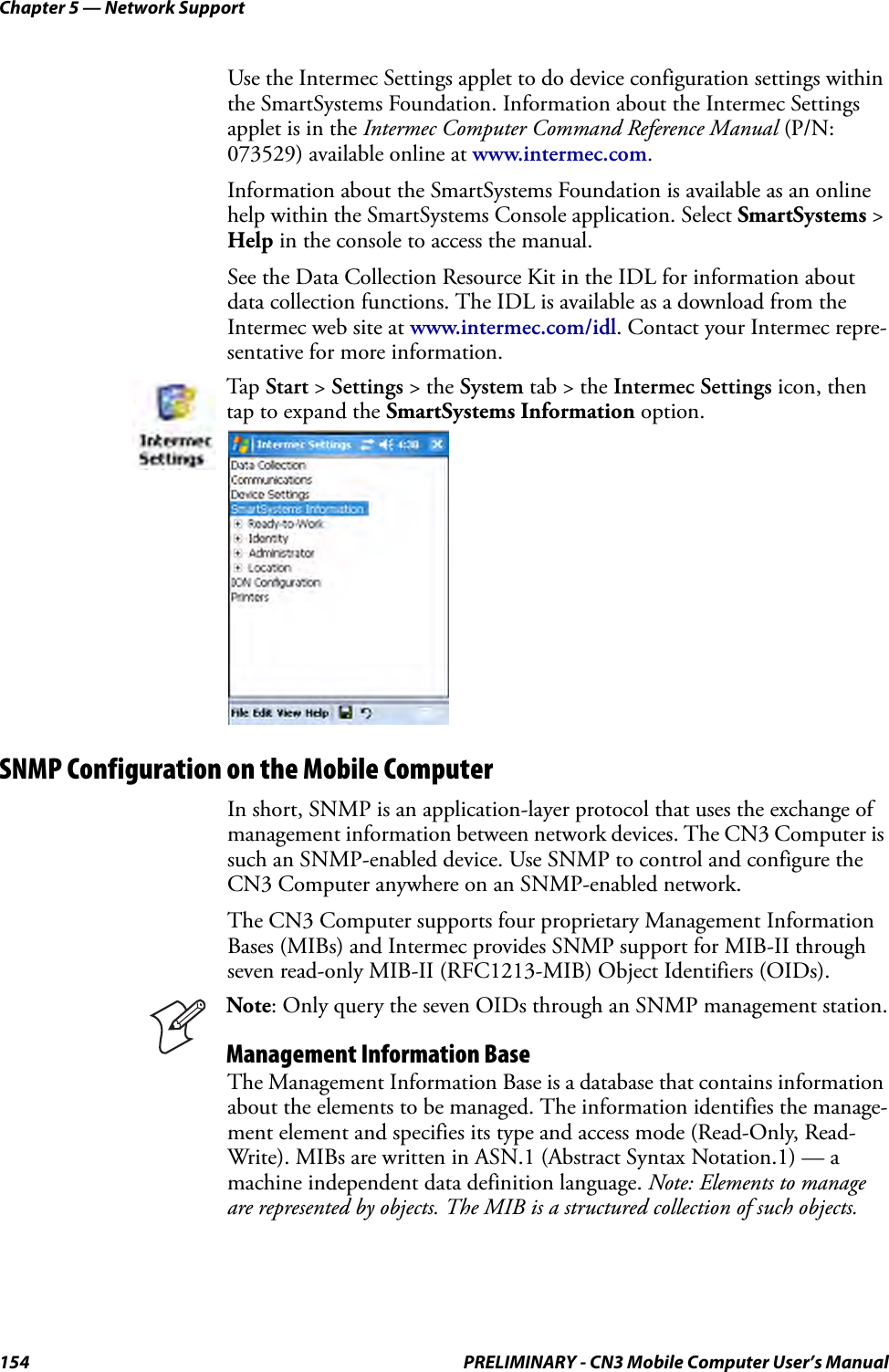 Chapter 5 — Network Support154 PRELIMINARY - CN3 Mobile Computer User’s ManualUse the Intermec Settings applet to do device configuration settings within the SmartSystems Foundation. Information about the Intermec Settings applet is in the Intermec Computer Command Reference Manual (P/N: 073529) available online at www.intermec.com.Information about the SmartSystems Foundation is available as an online help within the SmartSystems Console application. Select SmartSystems &gt; Help in the console to access the manual.See the Data Collection Resource Kit in the IDL for information about data collection functions. The IDL is available as a download from the Intermec web site at www.intermec.com/idl. Contact your Intermec repre-sentative for more information.SNMP Configuration on the Mobile ComputerIn short, SNMP is an application-layer protocol that uses the exchange of management information between network devices. The CN3 Computer is such an SNMP-enabled device. Use SNMP to control and configure the CN3 Computer anywhere on an SNMP-enabled network.The CN3 Computer supports four proprietary Management Information Bases (MIBs) and Intermec provides SNMP support for MIB-II through seven read-only MIB-II (RFC1213-MIB) Object Identifiers (OIDs).The Management Information Base is a database that contains information about the elements to be managed. The information identifies the manage-ment element and specifies its type and access mode (Read-Only, Read-Write). MIBs are written in ASN.1 (Abstract Syntax Notation.1) — a machine independent data definition language. Note: Elements to manage are represented by objects. The MIB is a structured collection of such objects. Tap  Start &gt; Settings &gt; the System tab &gt; the Intermec Settings icon, then tap to expand the SmartSystems Information option.Note: Only query the seven OIDs through an SNMP management station.Management Information Base