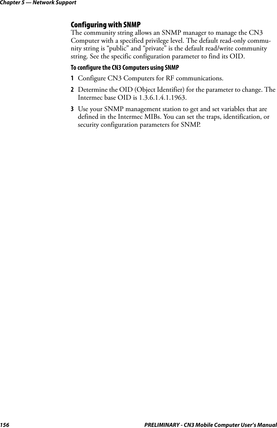 Chapter 5 — Network Support156 PRELIMINARY - CN3 Mobile Computer User’s ManualConfiguring with SNMPThe community string allows an SNMP manager to manage the CN3 Computer with a specified privilege level. The default read-only commu-nity string is “public” and “private” is the default read/write community string. See the specific configuration parameter to find its OID. To configure the CN3 Computers using SNMP1Configure CN3 Computers for RF communications.2Determine the OID (Object Identifier) for the parameter to change. The Intermec base OID is 1.3.6.1.4.1.1963.3Use your SNMP management station to get and set variables that are defined in the Intermec MIBs. You can set the traps, identification, or security configuration parameters for SNMP.