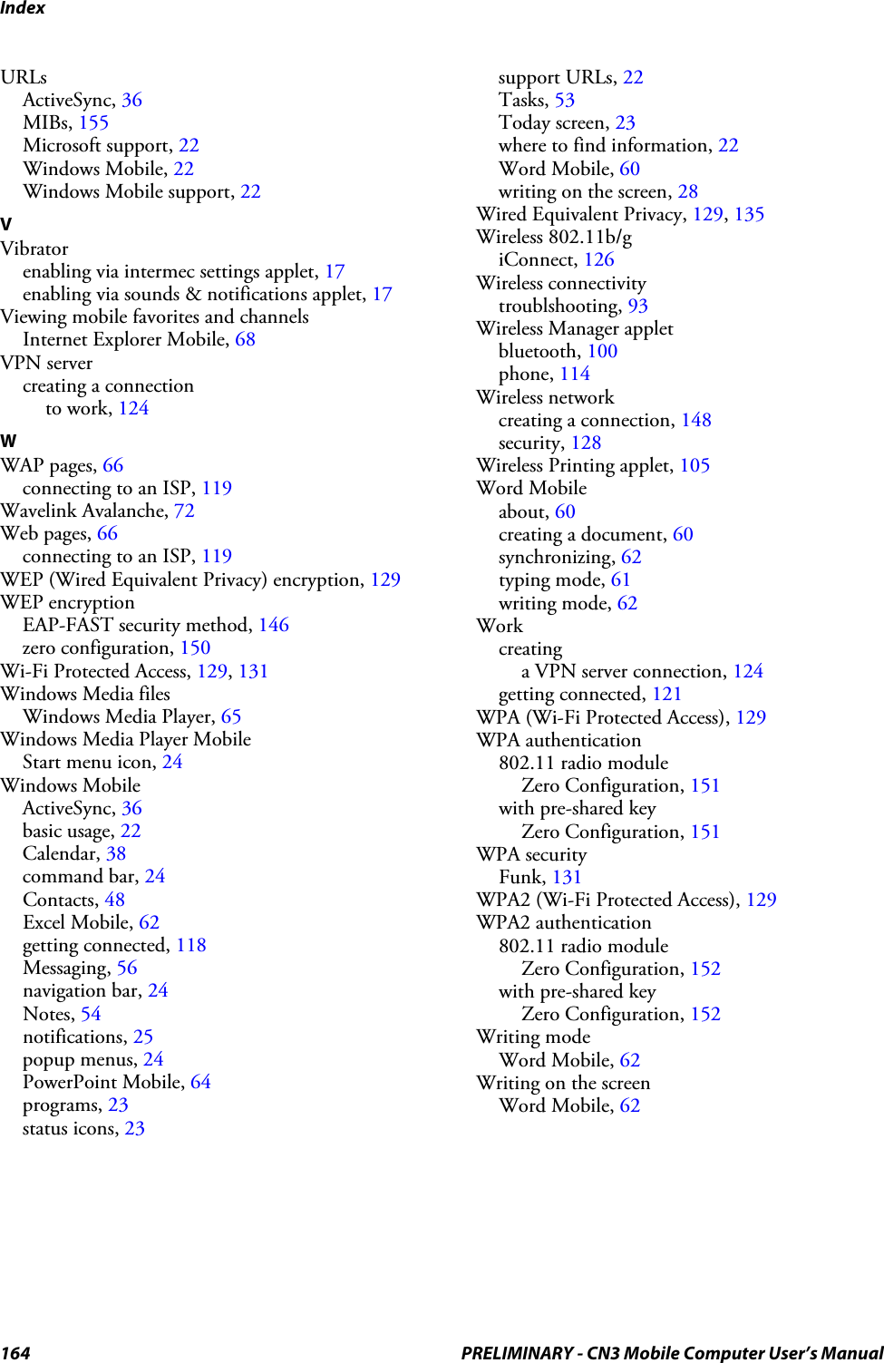 Index164 PRELIMINARY - CN3 Mobile Computer User’s ManualURLsActiveSync, 36MIBs, 155Microsoft support, 22Windows Mobile, 22Windows Mobile support, 22VVibratorenabling via intermec settings applet, 17enabling via sounds &amp; notifications applet, 17Viewing mobile favorites and channelsInternet Explorer Mobile, 68VPN servercreating a connectionto work, 124WWAP pages, 66connecting to an ISP, 119Wavelink Avalanche, 72Web pages, 66connecting to an ISP, 119WEP (Wired Equivalent Privacy) encryption, 129WEP encryptionEAP-FAST security method, 146zero configuration, 150Wi-Fi Protected Access, 129, 131Windows Media filesWindows Media Player, 65Windows Media Player MobileStart menu icon, 24Windows MobileActiveSync, 36basic usage, 22Calendar, 38command bar, 24Contacts, 48Excel Mobile, 62getting connected, 118Messaging, 56navigation bar, 24Notes, 54notifications, 25popup menus, 24PowerPoint Mobile, 64programs, 23status icons, 23support URLs, 22Tasks, 53Today screen, 23where to find information, 22Word Mobile, 60writing on the screen, 28Wired Equivalent Privacy, 129, 135Wireless 802.11b/giConnect, 126Wireless connectivitytroublshooting, 93Wireless Manager appletbluetooth, 100phone, 114Wireless networkcreating a connection, 148security, 128Wireless Printing applet, 105Word Mobileabout, 60creating a document, 60synchronizing, 62typing mode, 61writing mode, 62Workcreatinga VPN server connection, 124getting connected, 121WPA (Wi-Fi Protected Access), 129WPA authentication802.11 radio moduleZero Configuration, 151with pre-shared keyZero Configuration, 151WPA securityFunk, 131WPA2 (Wi-Fi Protected Access), 129WPA2 authentication802.11 radio moduleZero Configuration, 152with pre-shared keyZero Configuration, 152Writing modeWord Mobile, 62Writing on the screenWord Mobile, 62