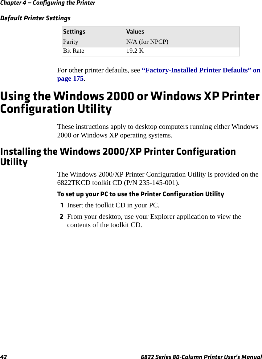 Chapter 4 — Configuring the Printer42 6822 Series 80-Column Printer User’s ManualFor other printer defaults, see “Factory-Installed Printer Defaults” on page 175.Using the Windows 2000 or Windows XP Printer Configuration UtilityThese instructions apply to desktop computers running either Windows 2000 or Windows XP operating systems.Installing the Windows 2000/XP Printer Configuration UtilityThe Windows 2000/XP Printer Configuration Utility is provided on the 6822TKCD toolkit CD (P/N 235-145-001). To set up your PC to use the Printer Configuration Utility1Insert the toolkit CD in your PC.2From your desktop, use your Explorer application to view the contents of the toolkit CD.Parity N/A (for NPCP)Bit Rate 19.2 KDefault Printer SettingsSettings Values