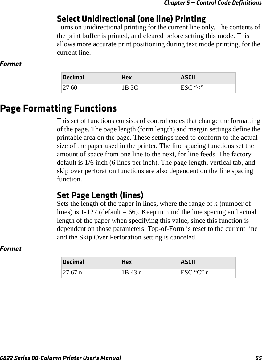 Chapter 5 — Control Code Definitions6822 Series 80-Column Printer User’s Manual 65Select Unidirectional (one line) PrintingTurns on unidirectional printing for the current line only. The contents of the print buffer is printed, and cleared before setting this mode. This allows more accurate print positioning during text mode printing, for the current line.Page Formatting FunctionsThis set of functions consists of control codes that change the formatting of the page. The page length (form length) and margin settings define the printable area on the page. These settings need to conform to the actual size of the paper used in the printer. The line spacing functions set the amount of space from one line to the next, for line feeds. The factory default is 1/6 inch (6 lines per inch). The page length, vertical tab, and skip over perforation functions are also dependent on the line spacing function.Set Page Length (lines)Sets the length of the paper in lines, where the range of n (number of lines) is 1-127 (default = 66). Keep in mind the line spacing and actual length of the paper when specifying this value, since this function is dependent on those parameters. Top-of-Form is reset to the current line and the Skip Over Perforation setting is canceled.FormatDecimal Hex ASCII27 60 1B 3C ESC “&lt;”FormatDecimal Hex ASCII27 67 n 1B 43 n ESC “C” n