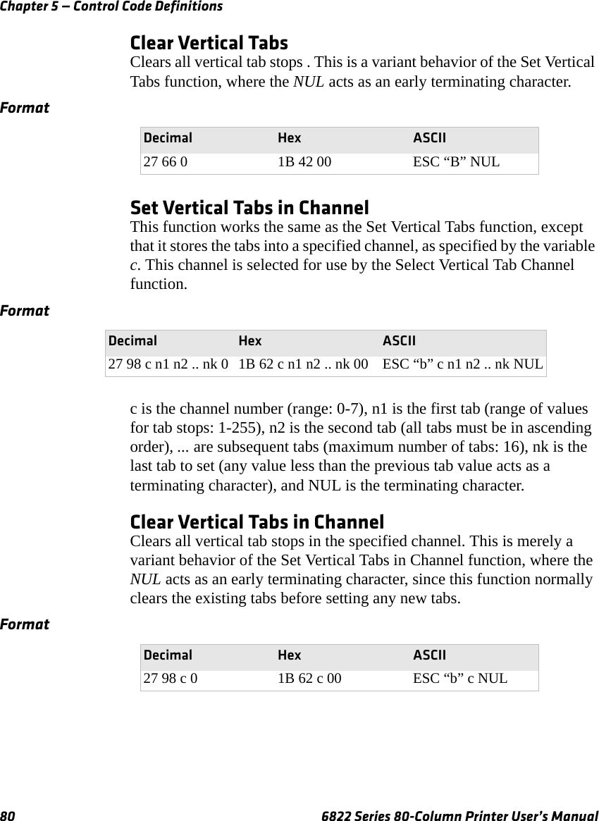 Chapter 5 — Control Code Definitions80 6822 Series 80-Column Printer User’s ManualClear Vertical TabsClears all vertical tab stops . This is a variant behavior of the Set Vertical Tabs function, where the NUL acts as an early terminating character.Set Vertical Tabs in ChannelThis function works the same as the Set Vertical Tabs function, except that it stores the tabs into a specified channel, as specified by the variable c. This channel is selected for use by the Select Vertical Tab Channel function.c is the channel number (range: 0-7), n1 is the first tab (range of values for tab stops: 1-255), n2 is the second tab (all tabs must be in ascending order), ... are subsequent tabs (maximum number of tabs: 16), nk is the last tab to set (any value less than the previous tab value acts as a terminating character), and NUL is the terminating character.Clear Vertical Tabs in ChannelClears all vertical tab stops in the specified channel. This is merely a variant behavior of the Set Vertical Tabs in Channel function, where the NUL acts as an early terminating character, since this function normally clears the existing tabs before setting any new tabs.FormatDecimal Hex ASCII27 66 0 1B 42 00 ESC “B” NULFormatDecimal Hex ASCII27 98 c n1 n2 .. nk 0 1B 62 c n1 n2 .. nk 00 ESC “b” c n1 n2 .. nk NULFormatDecimal Hex ASCII27 98 c 0 1B 62 c 00 ESC “b” c NUL