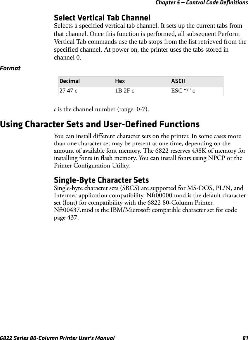 Chapter 5 — Control Code Definitions6822 Series 80-Column Printer User’s Manual 81Select Vertical Tab ChannelSelects a specified vertical tab channel. It sets up the current tabs from that channel. Once this function is performed, all subsequent Perform Vertical Tab commands use the tab stops from the list retrieved from the specified channel. At power on, the printer uses the tabs stored in channel 0.c is the channel number (range: 0-7).Using Character Sets and User-Defined FunctionsYou can install different character sets on the printer. In some cases more than one character set may be present at one time, depending on the amount of available font memory. The 6822 reserves 438K of memory for installing fonts in flash memory. You can install fonts using NPCP or the Printer Configuration Utility.Single-Byte Character SetsSingle-byte character sets (SBCS) are supported for MS-DOS, PL/N, and Intermec application compatibility. Nft00000.mod is the default character set (font) for compatibility with the 6822 80-Column Printer. Nft00437.mod is the IBM/Microsoft compatible character set for code page 437.FormatDecimal Hex ASCII27 47 c 1B 2F c ESC “/” c