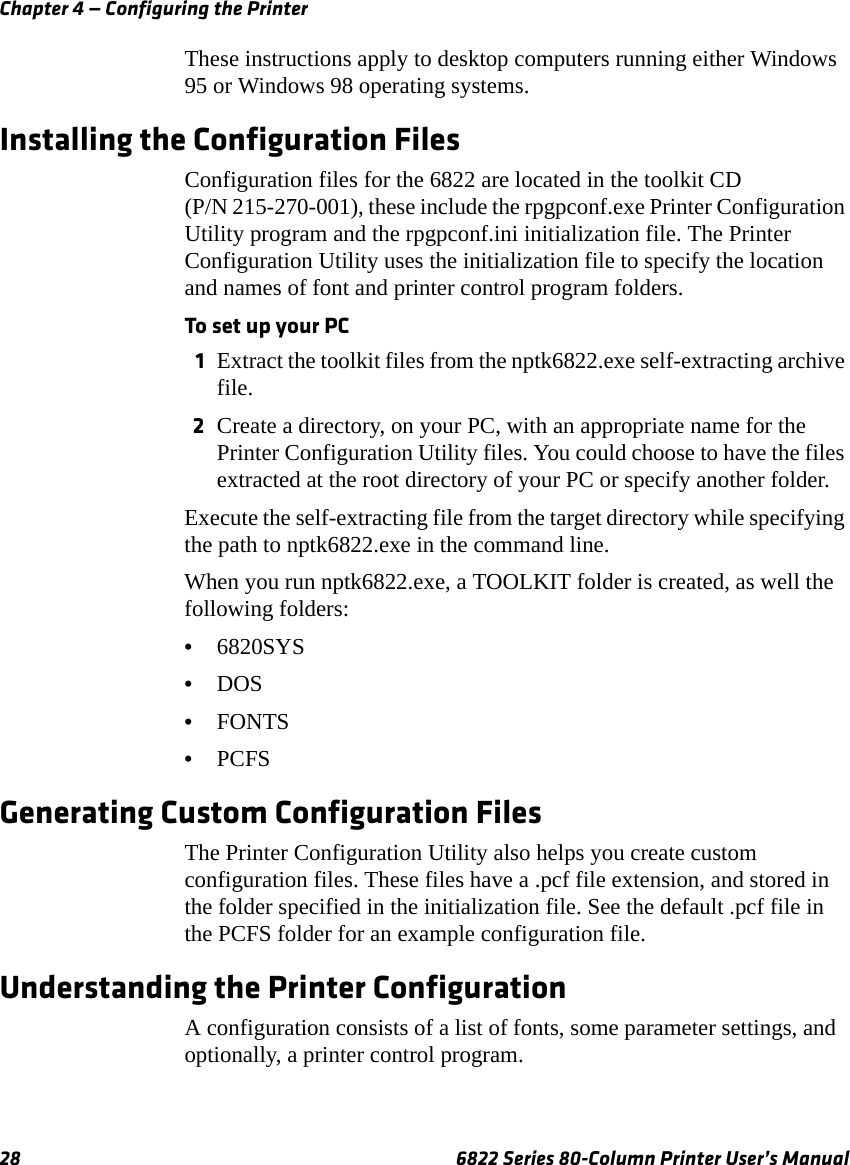 Chapter 4 — Configuring the Printer28 6822 Series 80-Column Printer User’s ManualThese instructions apply to desktop computers running either Windows 95 or Windows 98 operating systems.Installing the Configuration FilesConfiguration files for the 6822 are located in the toolkit CD (P/N 215-270-001), these include the rpgpconf.exe Printer Configuration Utility program and the rpgpconf.ini initialization file. The Printer Configuration Utility uses the initialization file to specify the location and names of font and printer control program folders.To set up your PC1Extract the toolkit files from the nptk6822.exe self-extracting archive file. 2Create a directory, on your PC, with an appropriate name for the Printer Configuration Utility files. You could choose to have the files extracted at the root directory of your PC or specify another folder. Execute the self-extracting file from the target directory while specifying the path to nptk6822.exe in the command line.When you run nptk6822.exe, a TOOLKIT folder is created, as well the following folders:•6820SYS•DOS•FONTS•PCFSGenerating Custom Configuration FilesThe Printer Configuration Utility also helps you create custom configuration files. These files have a .pcf file extension, and stored in the folder specified in the initialization file. See the default .pcf file in the PCFS folder for an example configuration file.Understanding the Printer ConfigurationA configuration consists of a list of fonts, some parameter settings, and optionally, a printer control program.
