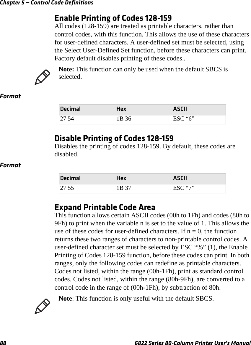 Chapter 5 — Control Code Definitions88 6822 Series 80-Column Printer User’s ManualEnable Printing of Codes 128-159All codes (128-159) are treated as printable characters, rather than control codes, with this function. This allows the use of these characters for user-defined characters. A user-defined set must be selected, using the Select User-Defined Set function, before these characters can print. Factory default disables printing of these codes..Disable Printing of Codes 128-159Disables the printing of codes 128-159. By default, these codes are disabled.Expand Printable Code AreaThis function allows certain ASCII codes (00h to 1Fh) and codes (80h to 9Fh) to print when the variable n is set to the value of 1. This allows the use of these codes for user-defined characters. If n = 0, the function returns these two ranges of characters to non-printable control codes. A user-defined character set must be selected by ESC “%” (1), the Enable Printing of Codes 128-159 function, before these codes can print. In both ranges, only the following codes can redefine as printable characters. Codes not listed, within the range (00h-1Fh), print as standard control codes. Codes not listed, within the range (80h-9Fh), are converted to a control code in the range of (00h-1Fh), by subtraction of 80h.Note: This function can only be used when the default SBCS is selected.FormatDecimal Hex ASCII27 54 1B 36 ESC “6”FormatDecimal Hex ASCII27 55 1B 37 ESC “7”Note: This function is only useful with the default SBCS.