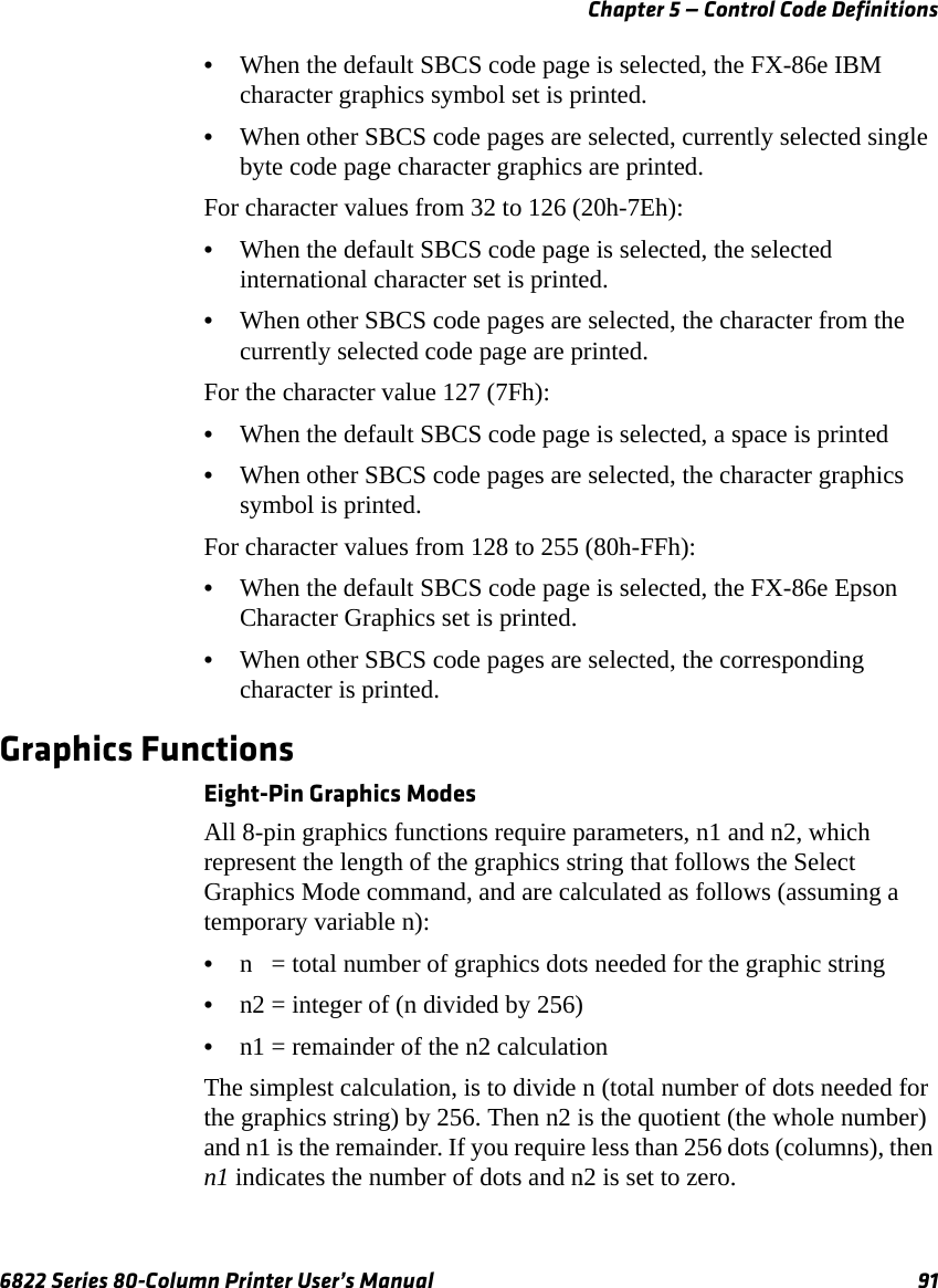 Chapter 5 — Control Code Definitions6822 Series 80-Column Printer User’s Manual 91•When the default SBCS code page is selected, the FX-86e IBM character graphics symbol set is printed.•When other SBCS code pages are selected, currently selected single byte code page character graphics are printed.For character values from 32 to 126 (20h-7Eh):•When the default SBCS code page is selected, the selected international character set is printed.•When other SBCS code pages are selected, the character from the currently selected code page are printed.For the character value 127 (7Fh):•When the default SBCS code page is selected, a space is printed •When other SBCS code pages are selected, the character graphics symbol is printed.For character values from 128 to 255 (80h-FFh):•When the default SBCS code page is selected, the FX-86e Epson Character Graphics set is printed.•When other SBCS code pages are selected, the corresponding character is printed.Graphics FunctionsEight-Pin Graphics ModesAll 8-pin graphics functions require parameters, n1 and n2, which represent the length of the graphics string that follows the Select Graphics Mode command, and are calculated as follows (assuming a temporary variable n):•n   = total number of graphics dots needed for the graphic string•n2 = integer of (n divided by 256)•n1 = remainder of the n2 calculationThe simplest calculation, is to divide n (total number of dots needed for the graphics string) by 256. Then n2 is the quotient (the whole number) and n1 is the remainder. If you require less than 256 dots (columns), then n1 indicates the number of dots and n2 is set to zero.