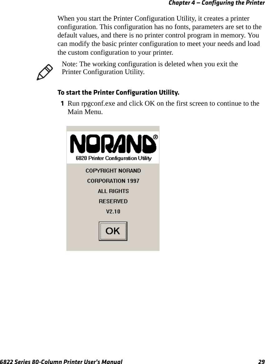 Chapter 4 — Configuring the Printer6822 Series 80-Column Printer User’s Manual 29When you start the Printer Configuration Utility, it creates a printer configuration. This configuration has no fonts, parameters are set to the default values, and there is no printer control program in memory. You can modify the basic printer configuration to meet your needs and load the custom configuration to your printer.To start the Printer Configuration Utility.1Run rpgconf.exe and click OK on the first screen to continue to the Main Menu.Note: The working configuration is deleted when you exit the Printer Configuration Utility.