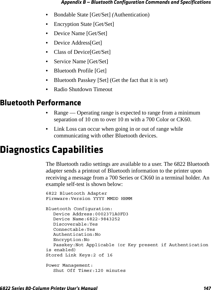 Appendix B — Bluetooth Configuration Commands and Specifications6822 Series 80-Column Printer User’s Manual 147•Bondable State [Get/Set] (Authentication)•Encryption State [Get/Set]•Device Name [Get/Set]•Device Address[Get]•Class of Device[Get/Set]•Service Name [Get/Set]•Bluetooth Profile [Get]•Bluetooth Passkey [Set] (Get the fact that it is set)•Radio Shutdown Timeout Bluetooth Performance•Range — Operating range is expected to range from a minimum separation of 10 cm to over 10 m with a 700 Color or CK60.•Link Loss can occur when going in or out of range while communicating with other Bluetooth devices. Diagnostics CapabilitiesThe Bluetooth radio settings are available to a user. The 6822 Bluetooth adapter sends a printout of Bluetooth information to the printer upon receiving a message from a 700 Series or CK60 in a terminal holder. An example self-test is shown below:6822 Bluetooth AdapterFirmware:Version YYYY MMDD HHMMBluetooth Configuration:Device Address:0002371A0FD3Device Name:6822-9843252Discoverable:YesConnectable:YesAuthentication:NoEncryption:NoPasskey:Not Applicable (or Key present if Authentication is enabled)Stored Link Keys:2 of 16Power Management:Shut Off Timer:120 minutes