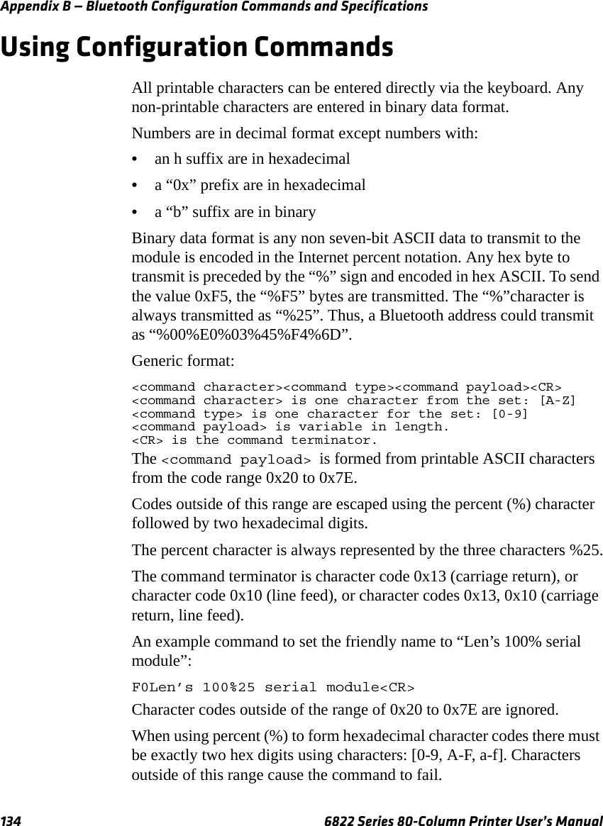 Appendix B — Bluetooth Configuration Commands and Specifications134 6822 Series 80-Column Printer User’s ManualUsing Configuration CommandsAll printable characters can be entered directly via the keyboard. Any non-printable characters are entered in binary data format.Numbers are in decimal format except numbers with:•an h suffix are in hexadecimal•a “0x” prefix are in hexadecimal•a “b” suffix are in binaryBinary data format is any non seven-bit ASCII data to transmit to the module is encoded in the Internet percent notation. Any hex byte to transmit is preceded by the “%” sign and encoded in hex ASCII. To send the value 0xF5, the “%F5” bytes are transmitted. The “%”character is always transmitted as “%25”. Thus, a Bluetooth address could transmit as “%00%E0%03%45%F4%6D”.Generic format:&lt;command character&gt;&lt;command type&gt;&lt;command payload&gt;&lt;CR&gt;&lt;command character&gt; is one character from the set: [A-Z]&lt;command type&gt; is one character for the set: [0-9]&lt;command payload&gt; is variable in length.&lt;CR&gt; is the command terminator.The &lt;command payload&gt; is formed from printable ASCII characters from the code range 0x20 to 0x7E.Codes outside of this range are escaped using the percent (%) character followed by two hexadecimal digits.The percent character is always represented by the three characters %25.The command terminator is character code 0x13 (carriage return), or character code 0x10 (line feed), or character codes 0x13, 0x10 (carriage return, line feed).An example command to set the friendly name to “Len’s 100% serial module”:F0Len’s 100%25 serial module&lt;CR&gt;Character codes outside of the range of 0x20 to 0x7E are ignored.When using percent (%) to form hexadecimal character codes there must be exactly two hex digits using characters: [0-9, A-F, a-f]. Characters outside of this range cause the command to fail.