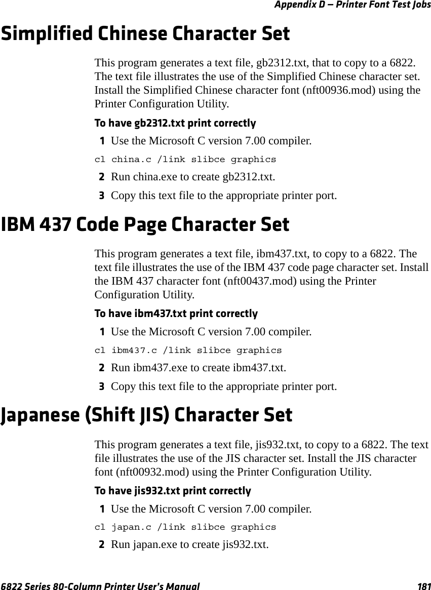 Appendix D — Printer Font Test Jobs6822 Series 80-Column Printer User’s Manual 181Simplified Chinese Character SetThis program generates a text file, gb2312.txt, that to copy to a 6822. The text file illustrates the use of the Simplified Chinese character set. Install the Simplified Chinese character font (nft00936.mod) using the Printer Configuration Utility.To have gb2312.txt print correctly1Use the Microsoft C version 7.00 compiler.cl china.c /link slibce graphics2Run china.exe to create gb2312.txt.3Copy this text file to the appropriate printer port.IBM 437 Code Page Character SetThis program generates a text file, ibm437.txt, to copy to a 6822. The text file illustrates the use of the IBM 437 code page character set. Install the IBM 437 character font (nft00437.mod) using the Printer Configuration Utility.To have ibm437.txt print correctly1Use the Microsoft C version 7.00 compiler.cl ibm437.c /link slibce graphics2Run ibm437.exe to create ibm437.txt.3Copy this text file to the appropriate printer port.Japanese (Shift JIS) Character SetThis program generates a text file, jis932.txt, to copy to a 6822. The text file illustrates the use of the JIS character set. Install the JIS character font (nft00932.mod) using the Printer Configuration Utility.To have jis932.txt print correctly1Use the Microsoft C version 7.00 compiler.cl japan.c /link slibce graphics2Run japan.exe to create jis932.txt.