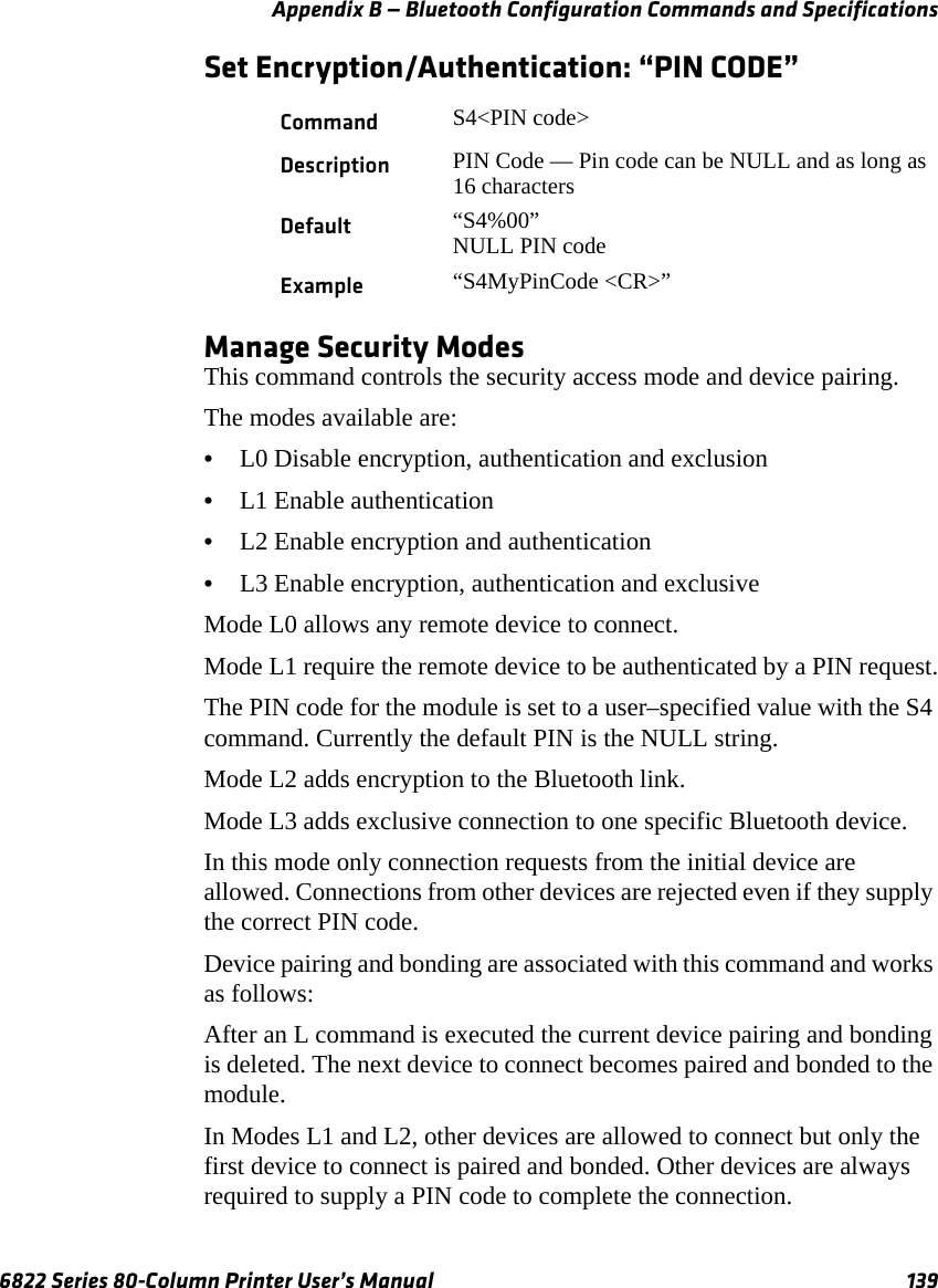 Appendix B — Bluetooth Configuration Commands and Specifications6822 Series 80-Column Printer User’s Manual 139Set Encryption/Authentication: “PIN CODE”Manage Security ModesThis command controls the security access mode and device pairing.The modes available are:•L0 Disable encryption, authentication and exclusion•L1 Enable authentication•L2 Enable encryption and authentication•L3 Enable encryption, authentication and exclusiveMode L0 allows any remote device to connect.Mode L1 require the remote device to be authenticated by a PIN request.The PIN code for the module is set to a user–specified value with the S4 command. Currently the default PIN is the NULL string.Mode L2 adds encryption to the Bluetooth link.Mode L3 adds exclusive connection to one specific Bluetooth device.In this mode only connection requests from the initial device are allowed. Connections from other devices are rejected even if they supply the correct PIN code.Device pairing and bonding are associated with this command and works as follows:After an L command is executed the current device pairing and bonding is deleted. The next device to connect becomes paired and bonded to the module.In Modes L1 and L2, other devices are allowed to connect but only the first device to connect is paired and bonded. Other devices are always required to supply a PIN code to complete the connection.Command S4&lt;PIN code&gt;Description PIN Code — Pin code can be NULL and as long as 16 charactersDefault “S4%00”NULL PIN codeExample “S4MyPinCode &lt;CR&gt;”