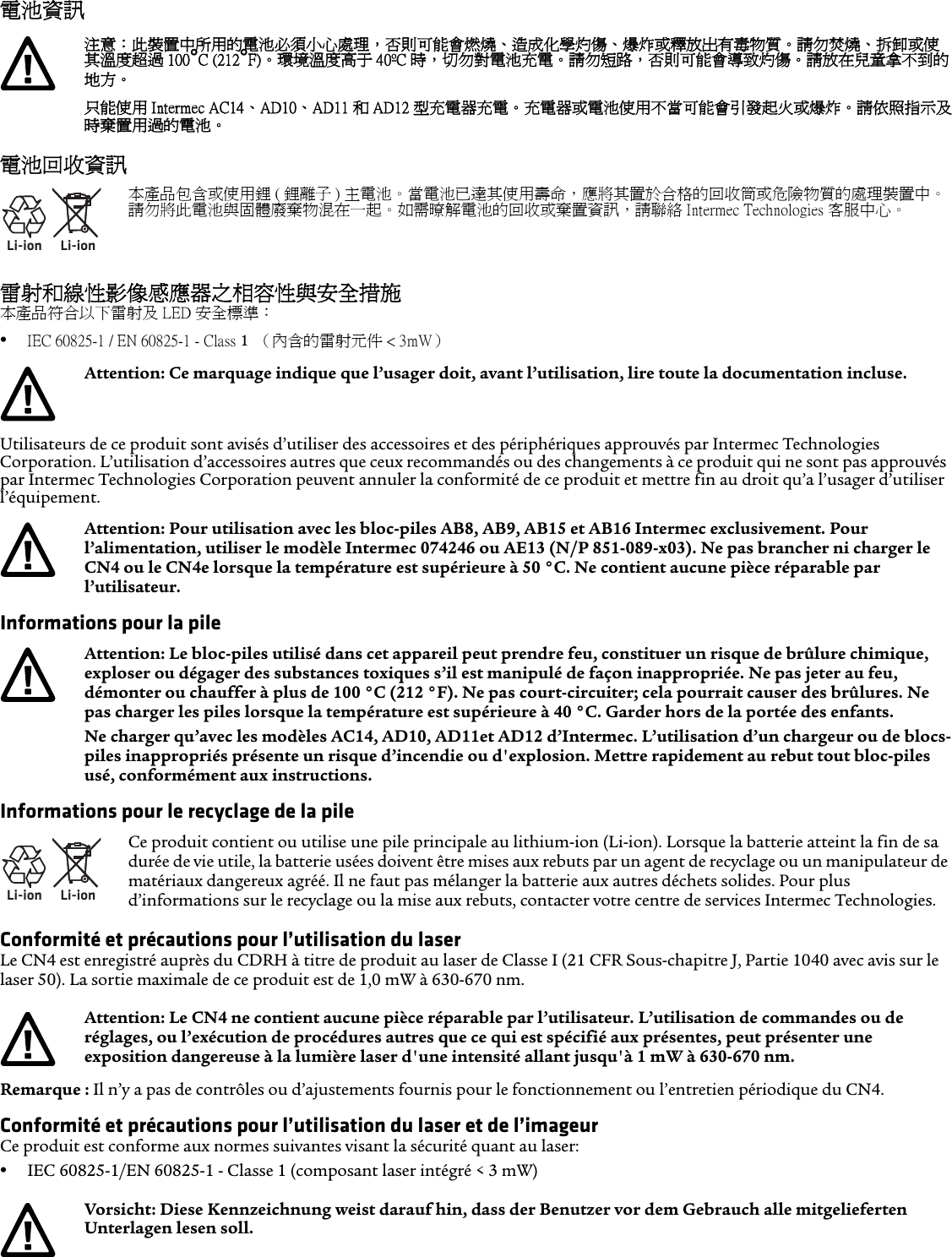 電池資訊電池回收資訊雷射和線性影像感應器之相容性與安全措施本產品符合以下雷射及 LED 安全標準：•IEC 60825-1 / EN 60825-1 - Class 1  （內含的雷射元件 &lt; 3mW）Utilisateurs de ce produit sont avisés d’utiliser des accessoires et des périphériques approuvés par Intermec Technologies Corporation. L’utilisation d’accessoires autres que ceux recommandés ou des changements à ce produit qui ne sont pas approuvés par Intermec Technologies Corporation peuvent annuler la conformité de ce produit et mettre fin au droit qu’a l’usager d’utiliser l’équipement.Informations pour la pileInformations pour le recyclage de la pileConformité et précautions pour l’utilisation du laserLe CN4 est enregistré auprès du CDRH à titre de produit au laser de Classe I (21 CFR Sous-chapitre J, Partie 1040 avec avis sur le laser 50). La sortie maximale de ce produit est de 1,0 mW à 630-670 nm.Remarque : Il n’y a pas de contrôles ou d’ajustements fournis pour le fonctionnement ou l’entretien périodique du CN4.Conformité et précautions pour l’utilisation du laser et de l’imageurCe produit est conforme aux normes suivantes visant la sécurité quant au laser: •IEC 60825-1/EN 60825-1 - Classe 1 (composant laser intégré &lt; 3 mW)注意：此裝置中所用的電池必須小心處理，否則可能會燃燒、造成化學灼傷、爆炸或釋放出有毒物質。請勿焚燒、拆卸或使其溫度超過 100°C (212°F)。 環境溫度高于 40ºC 時，切勿對電池充電。請勿短路，否則可能會導致灼傷。請放在兒童拿不到的地方。只能使用 Intermec AC14、AD10、AD11 和 AD12 型充電器充電。充電器或電池使用不當可能會引發起火或爆炸。 請依照指示及時棄置用過的電池。Li-ionLi-ion本產品包含或使用鋰 ( 鋰離子 ) 主電池。當電池已達其使用壽命，應將其置於合格的回收筒或危險物質的處理裝置中。請勿將此電池與固體廢棄物混在一起。如需暸解電池的回收或棄置資訊，請聯絡 Intermec Technologies 客服中心。Attention: Ce marquage indique que l’usager doit, avant l’utilisation, lire toute la documentation incluse.Attention: Pour utilisation avec les bloc-piles AB8, AB9, AB15 et AB16 Intermec exclusivement. Pour l’alimentation, utiliser le modèle Intermec 074246 ou AE13 (N/P 851-089-x03). Ne pas brancher ni charger le CN4 ou le CN4e lorsque la température est supérieure à 50 °C. Ne contient aucune pièce réparable par l’utilisateur.Attention: Le bloc-piles utilisé dans cet appareil peut prendre feu, constituer un risque de brûlure chimique, exploser ou dégager des substances toxiques s’il est manipulé de façon inappropriée. Ne pas jeter au feu, démonter ou chauffer à plus de 100 °C (212 °F). Ne pas court-circuiter; cela pourrait causer des brûlures. Ne pas charger les piles lorsque la température est supérieure à 40 °C. Garder hors de la portée des enfants. Ne charger qu’avec les modèles AC14, AD10, AD11et AD12 d’Intermec. L’utilisation d’un chargeur ou de blocs-piles inappropriés présente un risque d’incendie ou d&apos;explosion. Mettre rapidement au rebut tout bloc-piles usé, conformément aux instructions.Li-ionLi-ionCe produit contient ou utilise une pile principale au lithium-ion (Li-ion). Lorsque la batterie atteint la fin de sa durée de vie utile, la batterie usées doivent être mises aux rebuts par un agent de recyclage ou un manipulateur de matériaux dangereux agréé. Il ne faut pas mélanger la batterie aux autres déchets solides. Pour plus d’informations sur le recyclage ou la mise aux rebuts, contacter votre centre de services Intermec Technologies.Attention: Le CN4 ne contient aucune pièce réparable par l’utilisateur. L’utilisation de commandes ou de réglages, ou l’exécution de procédures autres que ce qui est spécifié aux présentes, peut présenter une exposition dangereuse à la lumière laser d&apos;une intensité allant jusqu&apos;à 1 mW à 630-670 nm.Vorsicht: Diese Kennzeichnung weist darauf hin, dass der Benutzer vor dem Gebrauch alle mitgelieferten Unterlagen lesen soll.