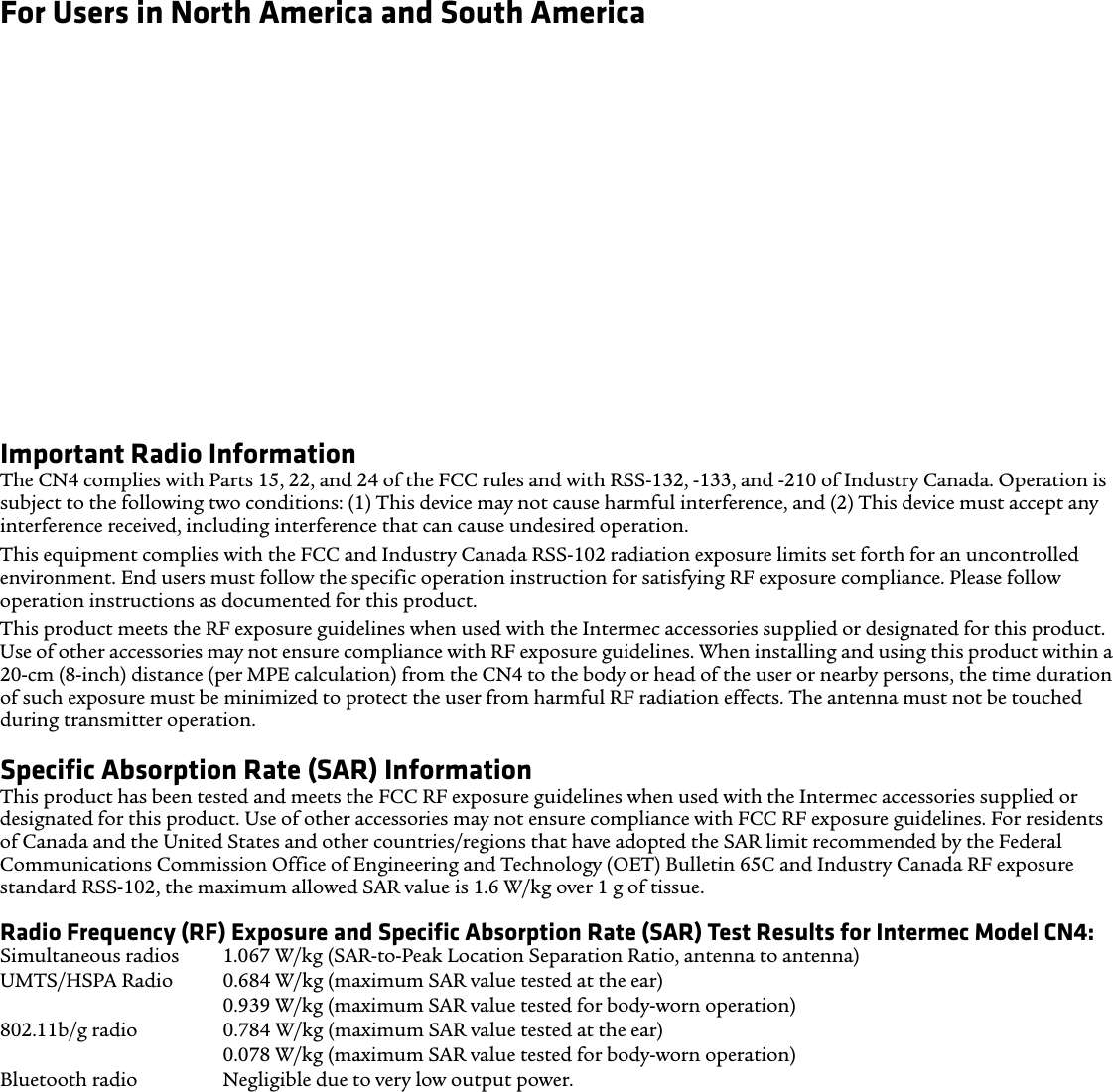 For Users in North America and South AmericaHearing Aid Compatibility (HAC)The CN4 conforms to the FCC rules and ANSI C63.19:2007, and is rated T3 and M3 with the rating statement located on its box. The Hearing Aid Compatibility Act of 1988 (HAC Act) requires digitial wireless phones to be compatible with hearing-aids to ensure reasonable access to telecommunications services for persons with hearing disabilities.Some hearing devices (hearing aids and cochlear implants) used near some wireless phones may detect interference with buzzing, humming, or whining noise. Some hearing devices are more immune than others to that noise and phones also vary in the amount of interference they generate. Results will vary depending on the user’s hearing device and hearing loss. If your hearing device is vulnerable to interference, even a rated phone may not be used successfully.A rating system developed by the Alliance for Telecommunications Industries Solutions (ATIS) for wireless phones is intended to assist hearing device users find phones that may be compatible with their hearing devices. Not all phones have been rated. Phones rated M3 or M4 meet FCC requirements and are likely to generate less interference to hearing devices, where M4 is the better/higher rating. Phones rated T3 or T4 meet FCC requirements and are likely to be more useable with a hearing device’s telecoil (T Switch or Telephone Switch), if so equipped, compared to unrated phones, where T4 is the better/higher rating. To check compatibility of your hearing device with this wireless device, the numeric rating values of your hearing device and this wireless device should be added together. A sum of 5 is acceptable for normal use and a sum of 6 or higher is better.Important Radio InformationThe CN4 complies with Parts 15, 22, and 24 of the FCC rules and with RSS-132, -133, and -210 of Industry Canada. Operation is subject to the following two conditions: (1) This device may not cause harmful interference, and (2) This device must accept any interference received, including interference that can cause undesired operation.This equipment complies with the FCC and Industry Canada RSS-102 radiation exposure limits set forth for an uncontrolled environment. End users must follow the specific operation instruction for satisfying RF exposure compliance. Please follow operation instructions as documented for this product.This product meets the RF exposure guidelines when used with the Intermec accessories supplied or designated for this product. Use of other accessories may not ensure compliance with RF exposure guidelines. When installing and using this product within a 20-cm (8-inch) distance (per MPE calculation) from the CN4 to the body or head of the user or nearby persons, the time duration of such exposure must be minimized to protect the user from harmful RF radiation effects. The antenna must not be touched during transmitter operation. Specific Absorption Rate (SAR) Information This product has been tested and meets the FCC RF exposure guidelines when used with the Intermec accessories supplied or designated for this product. Use of other accessories may not ensure compliance with FCC RF exposure guidelines. For residents of Canada and the United States and other countries/regions that have adopted the SAR limit recommended by the Federal Communications Commission Office of Engineering and Technology (OET) Bulletin 65C and Industry Canada RF exposure standard RSS-102, the maximum allowed SAR value is 1.6 W/kg over 1 g of tissue.Radio Frequency (RF) Exposure and Specific Absorption Rate (SAR) Test Results for Intermec Model CN4:Simultaneous radios 1.067 W/kg (SAR-to-Peak Location Separation Ratio, antenna to antenna) UMTS/HSPA Radio 0.684 W/kg (maximum SAR value tested at the ear) 0.939 W/kg (maximum SAR value tested for body-worn operation) 802.11b/g radio 0.784 W/kg (maximum SAR value tested at the ear) 0.078 W/kg (maximum SAR value tested for body-worn operation) Bluetooth radio Negligible due to very low output power.