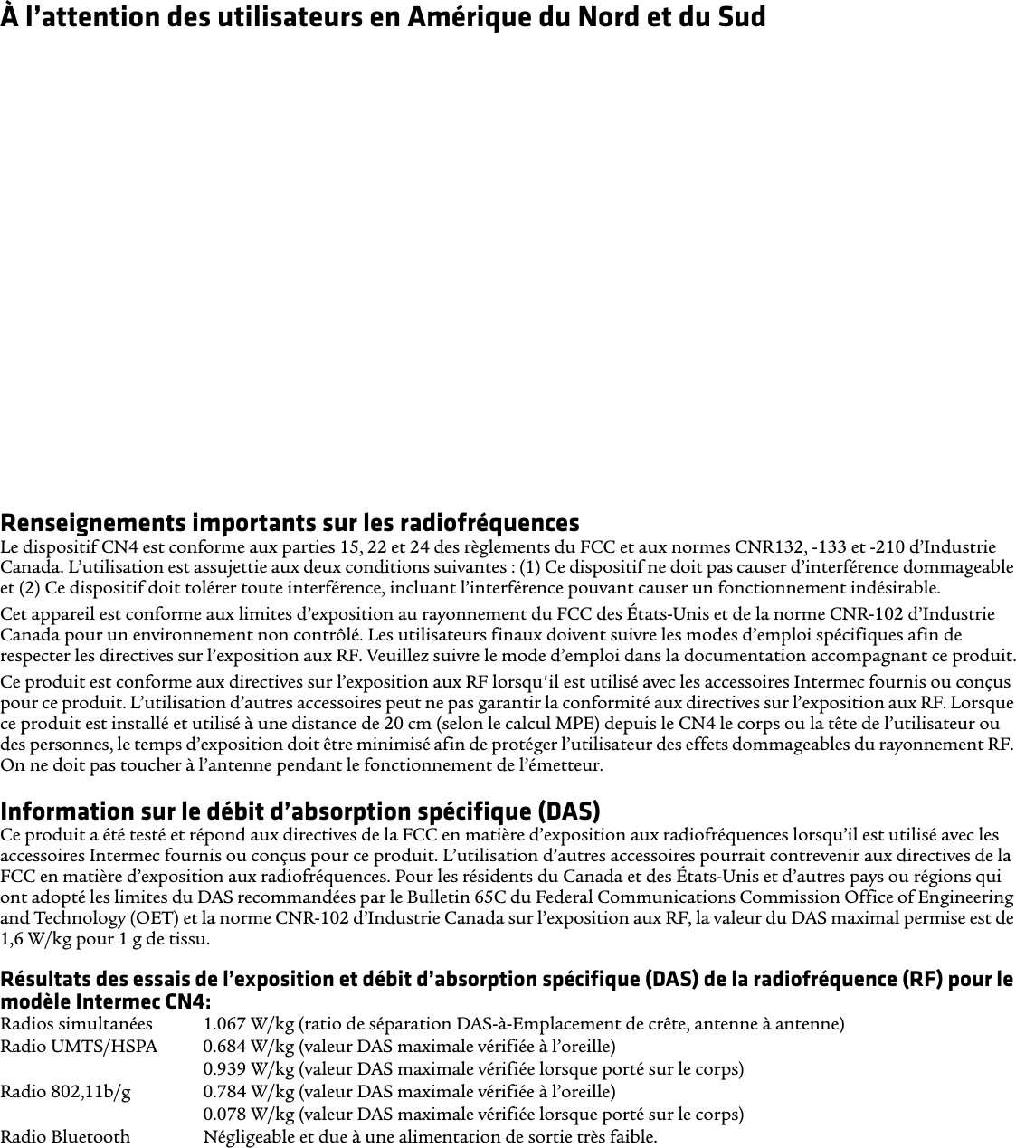 À l’attention des utilisateurs en Amérique du Nord et du SudCompatibilité des prothèses auditives (CPA)Le CN4 est conforme aux règlements du FCC et à la norme ANSI C63.19:2007, et est classifié T3 et M3 (l&apos;énoncé de classification est indiqué sur la boîte). La Loi des États-Unis de 1988 sur la compatibilité des prothèses auditives (« Hearing Aid Compatibility Act » ou « HAC Act ») exige que les téléphones sans fil soient compatibles avec les prothèses auditives afin de permettre un accès raisonnable aux services de télécommunications par les personnes ayant un trouble de l’audition.Certains appareils auditifs (prothèses auditives et implants cochléaires) utilisés à proximité de certains téléphones sans fil peuvent détecter de l’interférence sous forme d’un bruit de bourdonnement, de ronflement ou de sirènement. Certains appareils auditifs sont plus résistants que d’autres à ce bruit et la quantité d&apos;interférence générée peut aussi varier en fonction du téléphone. Les résultats varient aussi en fonction de l’appareil auditif et du trouble d’audition de l’utilisateur. Si votre appareil auditif est vulnérable à l’interférence, l’utilisateur pourrait éprouver des difficultés même avec un téléphone classifié conforme.Un système de classification pour les téléphones sans fil a été développé par le Alliance for Telecommunications Industries Solutions (ATIS) des États-Unis afin d’aider les utilisateurs de dispositifs auditifs à trouver les téléphones susceptibles d’être compatibles avec leurs appareils auditifs. Tous les téléphones n’ont pas fait l’objet d’une classification. Les téléphones classifiés M3 ou M4 sont conformes aux exigences de la FCC et il est probable qu&apos;ils produisent moins d’interférence pour les appareils auditifs (la classification M4 est supérieure à la classification M3). Les téléphones classifiés T3 ou T4 sont conformes aux exigences de la FCC et il est probable qu&apos;ils sont davantage compatibles avec le bobinage de l’appareil auditif (commutateur T ou commutateur téléphonique), le cas échéant, comparativement aux téléphones non classifiés (la classification T4 est supérieure à la classification T3). Pour vérifier la compatibilité de votre appareil auditif avec cet appareil sans fil, les valeurs de classification numériques de votre appareil auditif et ceux de cet appareil sans fil doivent être ajoutées l’une à l’autre. Un total de 5 est acceptable pour une utilisation normale et un total de 6 ou supérieur est préférable.Renseignements importants sur les radiofréquencesLe dispositif CN4 est conforme aux parties 15, 22 et 24 des règlements du FCC et aux normes CNR132, -133 et -210 d’Industrie Canada. L’utilisation est assujettie aux deux conditions suivantes : (1) Ce dispositif ne doit pas causer d’interférence dommageable et (2) Ce dispositif doit tolérer toute interférence, incluant l’interférence pouvant causer un fonctionnement indésirable.Cet appareil est conforme aux limites d’exposition au rayonnement du FCC des États-Unis et de la norme CNR-102 d’Industrie Canada pour un environnement non contrôlé. Les utilisateurs finaux doivent suivre les modes d’emploi spécifiques afin de respecter les directives sur l’exposition aux RF. Veuillez suivre le mode d’emploi dans la documentation accompagnant ce produit.Ce produit est conforme aux directives sur l’exposition aux RF lorsqu&apos;il est utilisé avec les accessoires Intermec fournis ou conçus pour ce produit. L’utilisation d’autres accessoires peut ne pas garantir la conformité aux directives sur l’exposition aux RF. Lorsque ce produit est installé et utilisé à une distance de 20 cm (selon le calcul MPE) depuis le CN4 le corps ou la tête de l’utilisateur ou des personnes, le temps d’exposition doit être minimisé afin de protéger l’utilisateur des effets dommageables du rayonnement RF. On ne doit pas toucher à l’antenne pendant le fonctionnement de l’émetteur.Information sur le débit d’absorption spécifique (DAS)Ce produit a été testé et répond aux directives de la FCC en matière d’exposition aux radiofréquences lorsqu’il est utilisé avec les accessoires Intermec fournis ou conçus pour ce produit. L’utilisation d’autres accessoires pourrait contrevenir aux directives de la FCC en matière d’exposition aux radiofréquences. Pour les résidents du Canada et des États-Unis et d’autres pays ou régions qui ont adopté les limites du DAS recommandées par le Bulletin 65C du Federal Communications Commission Office of Engineering and Technology (OET) et la norme CNR-102 d’Industrie Canada sur l’exposition aux RF, la valeur du DAS maximal permise est de 1,6 W/kg pour 1 g de tissu.Résultats des essais de l’exposition et débit d’absorption spécifique (DAS) de la radiofréquence (RF) pour le modèle Intermec CN4:Radios simultanées  1.067 W/kg (ratio de séparation DAS-à-Emplacement de crête, antenne à antenne) Radio UMTS/HSPA 0.684 W/kg (valeur DAS maximale vérifiée à l’oreille)0.939 W/kg (valeur DAS maximale vérifiée lorsque porté sur le corps)Radio 802,11b/g  0.784 W/kg (valeur DAS maximale vérifiée à l’oreille)0.078 W/kg (valeur DAS maximale vérifiée lorsque porté sur le corps) Radio Bluetooth Négligeable et due à une alimentation de sortie très faible.