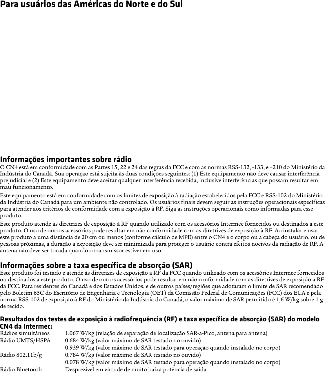 Para usuários das Américas do Norte e do SulCompatibilidade com aparelhos auditivos (HAC)O CN4 está em conformidade com as regras da FCC e ANSI C63.19:2007, sendo classificado nas categorias T3 e M3 com a declaração de classificação localizada em sua caixa. A Lei de Compatibilidade com Aparelhos Auditivos (Lei HAC) dos EUA de 1988 requer que telefones sem fio digitais sejam compatíveis com aparelhos auditivos para assegurar acesso razoável aos serviços de telecomunicação a pessoas com deficiências auditivas.Alguns dispositivos (aparelhos auditivos e implantes cocleares), quando usados próximos de alguns telefones sem fio, podem detectar interferência com zumbidos, zunidos ou chiados. Alguns aparelhos auditivos são mais imunes que outros a esses ruídos e os telefones também apresentam variação em termos da quantidade de interferência que geram. Os resultados variam, dependendo do aparelho auditivo e do grau de perda auditiva do usuário. Se o seu aparelho auditivo for vulnerável à interferência, pode haver problemas para usar até mesmo um telefone classificado como adequado para uso com aparelhos auditivos.Um sistema de classificação desenvolvido pela Alliance for Telecommunications Industries Solutions (ATIS) para telefones sem fio visa auxiliar os usuários de aparelhos auditivos a encontrar telefones que podem ser compatíveis com seus aparelhos auditivos. Nem todos os telefones foram classificados. Os telefones com classificação M3 ou M4 atendem aos requisitos da FCC e provavelmente gerarão menos interferência em aparelhos auditivos, sendo que M4 é a classificação melhor/mais elevada. Os telefones com classificação T3 ou T4 atendem aos requisitos da FCC e provavelmente são mais utilizáveis com a bobina telefônica de um aparelho auditivo (comutador telefônico), se equipado com uma, comparado com telefones sem classificação, sendo que T4 é a classificação melhor/mais elevada. Para verificar a compatibilidade do seu aparelho auditivo com este dispositivo sem fio, os valores de classificação numérica do seu aparelho auditivo e deste dispositivo sem fio devem ser somados. Uma soma de 5 é aceitável para uso normal e uma soma de 6 ou superior é melhor.Informações importantes sobre rádioO CN4 está em conformidade com as Partes 15, 22 e 24 das regras da FCC e com as normas RSS-132, -133, e –210 do Ministério da Indústria do Canadá. Sua operação está sujeita às duas condições seguintes: (1) Este equipamento não deve causar interferência prejudicial e (2) Este equipamento deve aceitar qualquer interferência recebida, inclusive interferências que possam resultar em mau funcionamento.Este equipamento está em conformidade com os limites de exposição à radiação estabelecidos pela FCC e RSS-102 do Ministério da Indústria do Canadá para um ambiente não controlado. Os usuários finais devem seguir as instruções operacionais específicas para atender aos critérios de conformidade com a exposição à RF. Siga as instruções operacionais como informadas para esse produto.Este produto atende às diretrizes de exposição à RF quando utilizado com os acessórios Intermec fornecidos ou destinados a este produto. O uso de outros acessórios pode resultar em não conformidade com as diretrizes de exposição à RF. Ao instalar e usar este produto a uma distância de 20 cm ou menos (conforme cálculo de MPE) entre o CN4 e o corpo ou a cabeça do usuário, ou de pessoas próximas, a duração a exposição deve ser minimizada para proteger o usuário contra efeitos nocivos da radiação de RF. A antena não deve ser tocada quando o transmissor estiver em uso. Informações sobre a taxa específica de absorção (SAR)Este produto foi testado e atende às diretrizes de exposição a RF da FCC quando utilizado com os acessórios Intermec fornecidos ou destinados a este produto. O uso de outros acessórios pode resultar em não conformidade com as diretrizes de exposição a RF da FCC. Para residentes do Canadá e dos Estados Unidos, e de outros países/regiões que adotaram o limite de SAR recomendado pelo Boletim 65C do Escritório de Engenharia e Tecnologia (OET) da Comissão Federal de Comunicações (FCC) dos EUA e pela norma RSS-102 de exposição à RF do Ministério da Indústria do Canadá, o valor máximo de SAR permitido é 1,6 W/kg sobre 1 g de tecido.Resultados dos testes de exposição à radiofrequência (RF) e taxa específica de absorção (SAR) do modelo CN4 da Intermec:Rádios simultâneos  1.067 W/kg (relação de separação de localização SAR-a-Pico, antena para antena) Rádio UMTS/HSPA  0.684 W/kg (valor máximo de SAR testado no ouvido) 0.939 W/kg (valor máximo de SAR testado para operação quando instalado no corpo) Rádio 802.11b/g  0.784 W/kg (valor máximo de SAR testado no ouvido)0.078 W/kg (valor máximo de SAR testado para operação quando instalado no corpo) Rádio Bluetooth  Desprezível em virtude de muito baixa potência de saída.