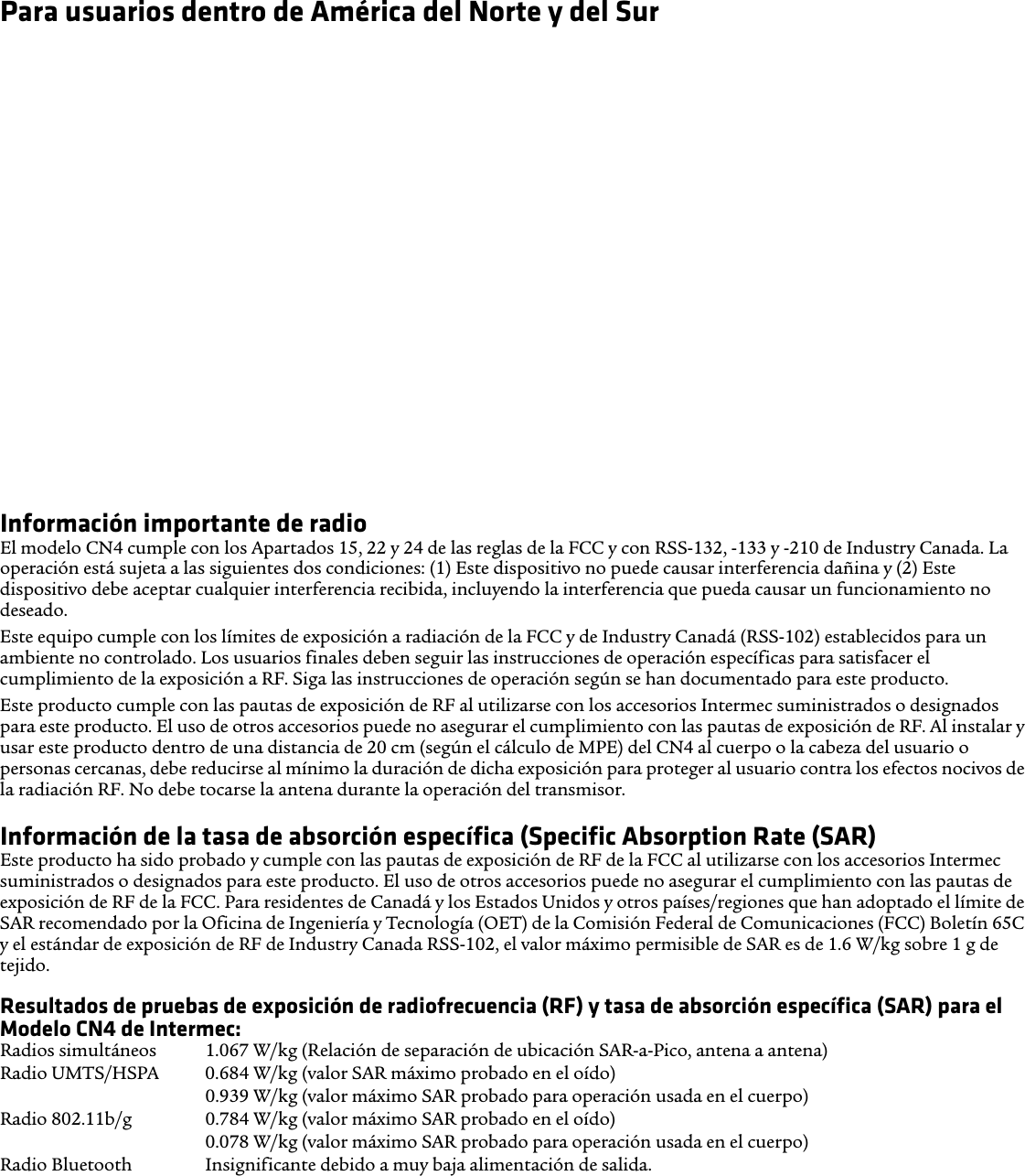 Para usuarios dentro de América del Norte y del SurCompatibilidad con audífonos para sordera (HAC) El CN4 está en conformidad con las reglas de la FCC y ANSI C63.19:2007, además tiene calificación T3 y M3 y ostenta la declaración de calificación en su caja. La Ley de Compatibilidad con Audífonos (Hearing Aid Compatibility Act, HAC Act) de 1988 exige que los teléfonos inalámbricos digitales sean compatibles con audífonos para sordera con el fin de asegurar el acceso razonable a los servicios de telecomunicaciones para las personas con discapacidades auditivas.Algunos dispositivos auditivos (audífonos para sordera e implantes cocleares) utilizados cerca de teléfonos inalámbricos pueden detectar interferencia con ruido de zumbidos, murmullos o chirridos. Algunos dispositivos auditivos son más inmunes que otros a ese ruido y los teléfonos también varían en la cantidad de interferencia que generan. Los resultados varían dependiendo del dispositivo auditivo y de la sordera del usuario. Si su dispositivo auditivo es vulnerable a la interferencia, incluso un teléfono con calificación adecuada puede no utilizarse satisfactoriamente.Un sistema de calificación creado por la Alianza para Soluciones de la Industria de Telecomunicaciones (Alliance for Telecommunications Industries Solutions, ATIS) para teléfonos inalámbricos está destinado a ayudar a los usuarios de dispositivos auditivos a encontrar teléfonos que puedan ser compatibles con sus dispositivos. No todos los teléfonos han sido calificados. Los teléfonos calificados M3 o M4 cumplen con los requisitos de la FCC y es probable que generen menos interferencia a los dispositivos auditivos, donde M4 es la calificación mejor y más alta. Los teléfonos calificados T3 o T4 cumplen con los requisitos de la FCC y es probable que sean más utilizables con un cable telecoil (Interruptor T Switch o telefónico) del dispositivo auditivo, si está equipado con él, en comparación con teléfonos sin calificación, donde T4 es la calificación mejor y más alta. Para revisar la compatibilidad de su dispositivo auditivo con este dispositivo inalámbrico, deben sumarse juntos los valores de calificación numérica de su dispositivo auditivo y este dispositivo inalámbrico. Una suma de 5 es aceptable para el uso normal y una suma de 6 o más alta es mejor.Información importante de radioEl modelo CN4 cumple con los Apartados 15, 22 y 24 de las reglas de la FCC y con RSS-132, -133 y -210 de Industry Canada. La operación está sujeta a las siguientes dos condiciones: (1) Este dispositivo no puede causar interferencia dañina y (2) Este dispositivo debe aceptar cualquier interferencia recibida, incluyendo la interferencia que pueda causar un funcionamiento no deseado.Este equipo cumple con los límites de exposición a radiación de la FCC y de Industry Canadá (RSS-102) establecidos para un ambiente no controlado. Los usuarios finales deben seguir las instrucciones de operación específicas para satisfacer el cumplimiento de la exposición a RF. Siga las instrucciones de operación según se han documentado para este producto.Este producto cumple con las pautas de exposición de RF al utilizarse con los accesorios Intermec suministrados o designados para este producto. El uso de otros accesorios puede no asegurar el cumplimiento con las pautas de exposición de RF. Al instalar y usar este producto dentro de una distancia de 20 cm (según el cálculo de MPE) del CN4 al cuerpo o la cabeza del usuario o personas cercanas, debe reducirse al mínimo la duración de dicha exposición para proteger al usuario contra los efectos nocivos de la radiación RF. No debe tocarse la antena durante la operación del transmisor. Información de la tasa de absorción específica (Specific Absorption Rate (SAR)Este producto ha sido probado y cumple con las pautas de exposición de RF de la FCC al utilizarse con los accesorios Intermec suministrados o designados para este producto. El uso de otros accesorios puede no asegurar el cumplimiento con las pautas de exposición de RF de la FCC. Para residentes de Canadá y los Estados Unidos y otros países/regiones que han adoptado el límite de SAR recomendado por la Oficina de Ingeniería y Tecnología (OET) de la Comisión Federal de Comunicaciones (FCC) Boletín 65C y el estándar de exposición de RF de Industry Canada RSS-102, el valor máximo permisible de SAR es de 1.6 W/kg sobre 1 g de tejido.Resultados de pruebas de exposición de radiofrecuencia (RF) y tasa de absorción específica (SAR) para el Modelo CN4 de Intermec:Radios simultáneos  1.067 W/kg (Relación de separación de ubicación SAR-a-Pico, antena a antena) Radio UMTS/HSPA  0.684 W/kg (valor SAR máximo probado en el oído) 0.939 W/kg (valor máximo SAR probado para operación usada en el cuerpo) Radio 802.11b/g  0.784 W/kg (valor máximo SAR probado en el oído) 0.078 W/kg (valor máximo SAR probado para operación usada en el cuerpo) Radio Bluetooth  Insignificante debido a muy baja alimentación de salida.