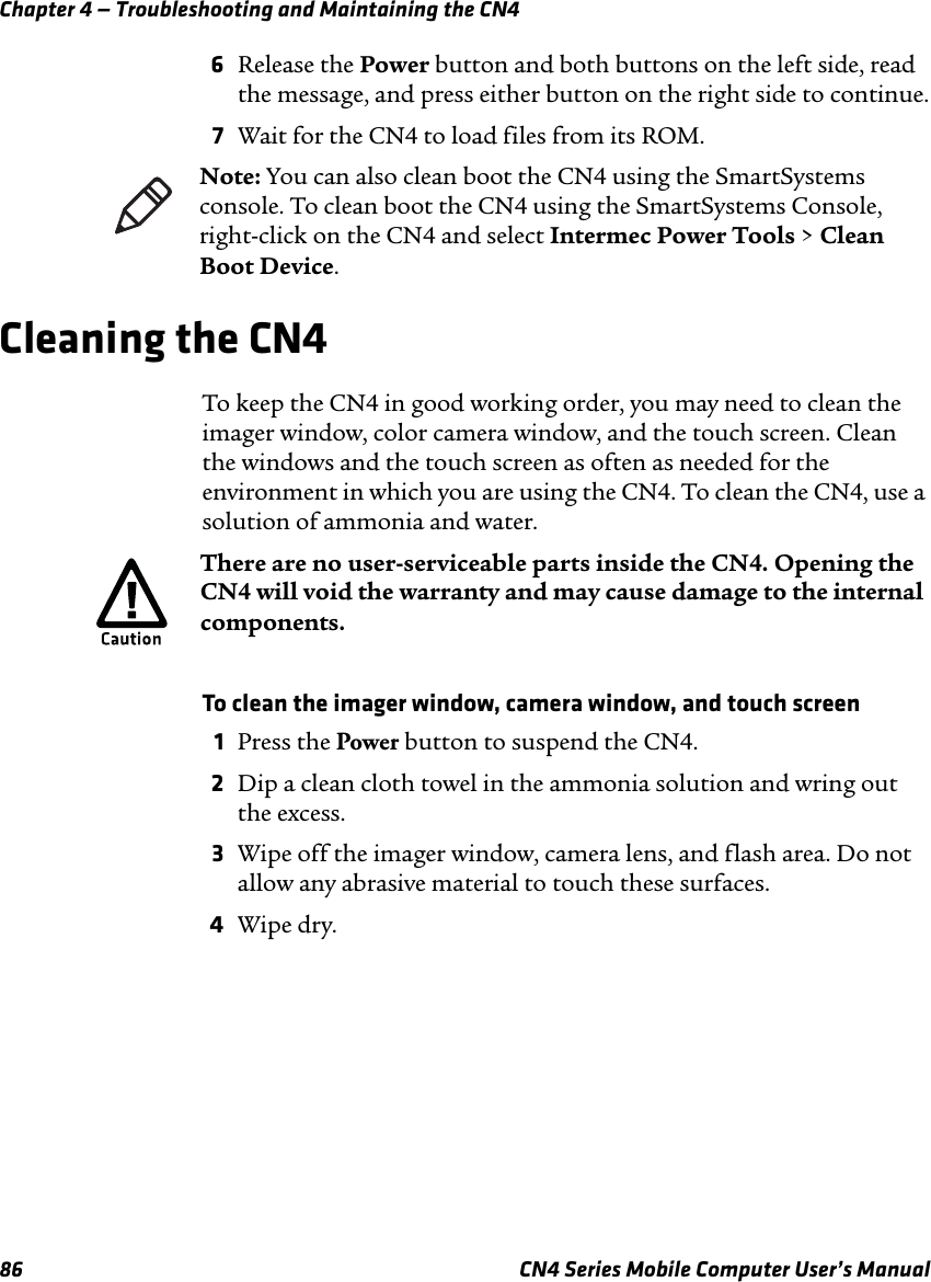 Chapter 4 — Troubleshooting and Maintaining the CN486 CN4 Series Mobile Computer User’s Manual6Release the Power button and both buttons on the left side, read the message, and press either button on the right side to continue.7Wait for the CN4 to load files from its ROM.Cleaning the CN4To keep the CN4 in good working order, you may need to clean the imager window, color camera window, and the touch screen. Clean the windows and the touch screen as often as needed for the environment in which you are using the CN4. To clean the CN4, use a solution of ammonia and water.To clean the imager window, camera window, and touch screen1Press the Power button to suspend the CN4.2Dip a clean cloth towel in the ammonia solution and wring out the excess.3Wipe off the imager window, camera lens, and flash area. Do not allow any abrasive material to touch these surfaces.4Wipe dry.Note: You can also clean boot the CN4 using the SmartSystems console. To clean boot the CN4 using the SmartSystems Console, right-click on the CN4 and select Intermec Power Tools &gt; Clean Boot Device.There are no user-serviceable parts inside the CN4. Opening the CN4 will void the warranty and may cause damage to the internal components.