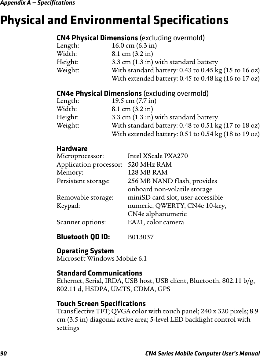 Appendix A — Specifications90 CN4 Series Mobile Computer User’s ManualPhysical and Environmental SpecificationsCN4 Physical Dimensions (excluding overmold)Length: 16.0 cm (6.3 in) Width: 8.1 cm (3.2 in) Height: 3.3 cm (1.3 in) with standard battery Weight: With standard battery: 0.43 to 0.45 kg (15 to 16 oz) With extended battery: 0.45 to 0.48 kg (16 to 17 oz)CN4e Physical Dimensions (excluding overmold)Length: 19.5 cm (7.7 in) Width: 8.1 cm (3.2 in) Height: 3.3 cm (1.3 in) with standard battery Weight: With standard battery: 0.48 to 0.51 kg (17 to 18 oz) With extended battery: 0.51 to 0.54 kg (18 to 19 oz)HardwareMicroprocessor: Intel XScale PXA270 Application processor: 520 MHz RAM Memory: 128 MB RAM Persistent storage: 256 MB NAND flash, provides  onboard non-volatile storage Removable storage: miniSD card slot, user-accessible Keypad: numeric, QWERTY, CN4e 10-key,  CN4e alphanumeric Scanner options: EA21, color cameraBluetooth QD ID: B013037Operating SystemMicrosoft Windows Mobile 6.1Standard CommunicationsEthernet, Serial, IRDA, USB host, USB client, Bluetooth, 802.11 b/g, 802.11 d, HSDPA, UMTS, CDMA, GPSTouch Screen SpecificationsTransflective TFT; QVGA color with touch panel; 240 x 320 pixels; 8.9 cm (3.5 in) diagonal active area; 5-level LED backlight control with settings